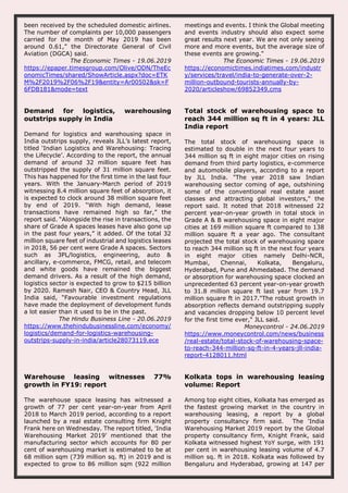 been received by the scheduled domestic airlines.
The number of complaints per 10,000 passengers
carried for the month of May 2019 has been
around 0.61,” the Directorate General of Civil
Aviation (DGCA) said.
The Economic Times - 19.06.2019
https://epaper.timesgroup.com/Olive/ODN/TheEc
onomicTimes/shared/ShowArticle.aspx?doc=ETK
M%2F2019%2F06%2F19&entity=Ar00502&sk=F
6FDB181&mode=text
meetings and events. I think the Global meeting
and events industry should also expect some
great results next year. We are not only seeing
more and more events, but the average size of
these events are growing."
The Economic Times - 19.06.2019
https://economictimes.indiatimes.com/industr
y/services/travel/india-to-generate-over-2-
million-outbound-tourists-annually-by-
2020/articleshow/69852349.cms
Demand for logistics, warehousing
outstrips supply in India
Demand for logistics and warehousing space in
India outstrips supply, reveals JLL’s latest report,
titled ‘Indian Logistics and Warehousing: Tracing
the Lifecycle’. According to the report, the annual
demand of around 32 million square feet has
outstripped the supply of 31 million square feet.
This has happened for the first time in the last four
years. With the January-March period of 2019
witnessing 8.4 million square feet of absorption, it
is expected to clock around 38 million square feet
by end of 2019. “With high demand, lease
transactions have remained high so far,” the
report said. “Alongside the rise in transactions, the
share of Grade A spaces leases have also gone up
in the past four years,” it added. Of the total 32
million square feet of industrial and logistics leases
in 2018, 56 per cent were Grade A spaces. Sectors
such as 3PL/logistics, engineering, auto &
ancillary, e-commerce, FMCG, retail, and telecom
and white goods have remained the biggest
demand drivers. As a result of the high demand,
logistics sector is expected to grow to $215 billion
by 2020. Ramesh Nair, CEO & Country Head, JLL
India said, “Favourable investment regulations
have made the deployment of development funds
a lot easier than it used to be in the past.
The Hindu Business Line - 20.06.2019
https://www.thehindubusinessline.com/economy/
logistics/demand-for-logistics-warehousing-
outstrips-supply-in-india/article28073119.ece
Total stock of warehousing space to
reach 344 million sq ft in 4 years: JLL
India report
The total stock of warehousing space is
estimated to double in the next four years to
344 million sq ft in eight major cities on rising
demand from third party logistics, e-commerce
and automobile players, according to a report
by JLL India. "The year 2018 saw Indian
warehousing sector coming of age, outshining
some of the conventional real estate asset
classes and attracting global investors," the
report said. It noted that 2018 witnessed 22
percent year-on-year growth in total stock in
Grade A & B warehousing space in eight major
cities at 169 million square ft compared to 138
million square ft a year ago. The consultant
projected the total stock of warehousing space
to reach 344 million sq ft in the next four years
in eight major cities namely Delhi-NCR,
Mumbai, Chennai, Kolkata, Bengaluru,
Hyderabad, Pune and Ahmedabad. The demand
or absorption for warehousing space clocked an
unprecedented 63 percent year-on-year growth
to 31.8 million square ft last year from 19.7
million square ft in 2017."The robust growth in
absorption reflects demand outstripping supply
and vacancies dropping below 10 percent level
for the first time ever," JLL said.
Moneycontrol - 24.06.2019
https://www.moneycontrol.com/news/business
/real-estate/total-stock-of-warehousing-space-
to-reach-344-million-sq-ft-in-4-years-jll-india-
report-4128011.html
Warehouse leasing witnesses 77%
growth in FY19: report
The warehouse space leasing has witnessed a
growth of 77 per cent year-on-year from April
2018 to March 2019 period, according to a report
launched by a real estate consulting firm Knight
Frank here on Wednesday. The report titled, 'India
Warehousing Market 2019' mentioned that the
manufacturing sector which accounts for 80 per
cent of warehousing market is estimated to be at
68 million sqm (739 million sq. ft) in 2019 and is
expected to grow to 86 million sqm (922 million
Kolkata tops in warehousing leasing
volume: Report
Among top eight cities, Kolkata has emerged as
the fastest growing market in the country in
warehousing leasing, a report by a global
property consultancy firm said. The 'India
Warehousing Market 2019 report by the Global
property consultancy firm, Knight Frank, said
Kolkata witnessed highest YoY surge, with 191
per cent in warehousing leasing volume of 4.7
million sq. ft in 2018. Kolkata was followed by
Bengaluru and Hyderabad, growing at 147 per
 