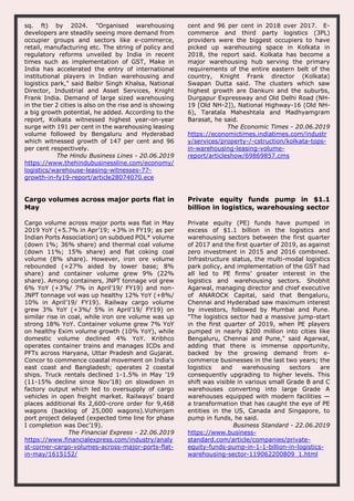 sq. ft) by 2024. "Organised warehousing
developers are steadily seeing more demand from
occupier groups and sectors like e-commerce,
retail, manufacturing etc. The string of policy and
regulatory reforms unveiled by India in recent
times such as implementation of GST, Make in
India has accelerated the entry of international
institutional players in Indian warehousing and
logistics park," said Balbir Singh Khalsa, National
Director, Industrial and Asset Services, Knight
Frank India. Demand of large sized warehousing
in the tier 2 cities is also on the rise and is showing
a big growth potential, he added. According to the
report, Kolkata witnessed highest year-on-year
surge with 191 per cent in the warehousing leasing
volume followed by Bengaluru and Hyderabad
which witnessed growth of 147 per cent and 96
per cent respectively.
The Hindu Business Lines - 20.06.2019
https://www.thehindubusinessline.com/economy/
logistics/warehouse-leasing-witnesses-77-
growth-in-fy19-report/article28074070.ece
cent and 96 per cent in 2018 over 2017. E-
commerce and third party logistics (3PL)
providers were the biggest occupiers to have
picked up warehousing space in Kolkata in
2018, the report said. Kolkata has become a
major warehousing hub serving the primary
requirements of the entire eastern belt of the
country, Knight Frank director (Kolkata)
Swapan Dutta said. The clusters which saw
highest growth are Dankuni and the suburbs,
Durgapur Expressway and Old Delhi Road (NH-
19 [Old NH-2]), National Highway-16 (Old NH-
6), Taratala Maheshtala and Madhyamgram
Barasat, he said.
The Economic Times - 20.06.2019
https://economictimes.indiatimes.com/industr
y/services/property-/-cstruction/kolkata-tops-
in-warehousing-leasing-volume-
report/articleshow/69869857.cms
Cargo volumes across major ports flat in
May
Cargo volume across major ports was flat in May
2019 YoY (+5.7% in Apr’19; +3% in FY19; as per
Indian Ports Association) on subdued POL* volume
(down 1%; 36% share) and thermal coal volume
(down 11%; 15% share) and flat coking coal
volume (8% share). However, iron ore volume
rebounded (+27% aided by lower base; 8%
share) and container volume grew 9% (22%
share). Among containers, JNPT tonnage vol grew
6% YoY (+3%/ 7% in April’19/ FY19) and non-
JNPT tonnage vol was up healthy 12% YoY (+8%/
10% in April’19/ FY19). Railway cargo volume
grew 3% YoY (+3%/ 5% in April’19/ FY19) on
similar rise in coal, while iron ore volume was up
strong 18% YoY. Container volume grew 7% YoY
on healthy Exim volume growth (10% YoY), while
domestic volume declined 4% YoY. Kribhco
operates container trains and manages ICDs and
PFTs across Haryana, Uttar Pradesh and Gujarat.
Concor to commence coastal movement on India’s
east coast and Bangladesh; operates 2 coastal
ships. Truck rentals declined 1-1.5% in May ’19
(11-15% decline since Nov’18) on slowdown in
factory output which led to oversupply of cargo
vehicles in open freight market. Railways’ board
places additional Rs 2,600-crore order for 9,468
wagons (backlog of 25,000 wagons).Vizhinjam
port project delayed (expected time line for phase
I completion was Dec’19).
The Financial Express - 22.06.2019
https://www.financialexpress.com/industry/analy
st-corner-cargo-volumes-across-major-ports-flat-
in-may/1615152/
Private equity funds pump in $1.1
billion in logistics, warehousing sector
Private equity (PE) funds have pumped in
excess of $1.1 billion in the logistics and
warehousing sectors between the first quarter
of 2017 and the first quarter of 2019, as against
zero investment in 2015 and 2016 combined.
Infrastructure status, the multi-modal logistics
park policy, and implementation of the GST had
all led to PE firms’ greater interest in the
logistics and warehousing sectors. Shobhit
Agarwal, managing director and chief executive
of ANAROCK Capital, said that Bengaluru,
Chennai and Hyderabad saw maximum interest
by investors, followed by Mumbai and Pune.
"The logistics sector had a massive jump-start
in the first quarter of 2019, when PE players
pumped in nearly $200 million into cities like
Bengaluru, Chennai and Pune," said Agarwal,
adding that there is immense opportunity,
backed by the growing demand from e-
commerce businesses in the last two years; the
logistics and warehousing sectors are
consequently upgrading to higher levels. This
shift was visible in various small Grade B and C
warehouses converting into large Grade A
warehouses equipped with modern facilities —
a transformation that has caught the eye of PE
entities in the US, Canada and Singapore, to
pump in funds, he said.
Business Standard - 22.06.2019
https://www.business-
standard.com/article/companies/private-
equity-funds-pump-in-1-1-billion-in-logistics-
warehousing-sector-119062200809_1.html
 