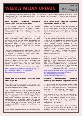 WEEKLY MEDIA UPDATE

Issue 115
25 November, 2013
Monday

(This document comprises news clips from various media in which Balmer Lawrie is mentioned, news
related to GOI and PSEs, and news from the verticals that we do business in. This will be e-mailed on
every Monday.)

Sebi
tightens
corporate
disclosure
norms; asks bourses to up vigil

PSUs must have effective vigilance
mechanism in place: CAG

Capital market regulator Sebi on Monday
tightened disclosure norms for listed companies
after discovering that several firms were
sidestepping
rules
by
making
inaccurate
disclosures.

Pitching for stringent corporate governance
norms, apex auditor CAG today asked public
sector companies to ensure that an effective
vigilance mechanism is in place to prevent
misdoings.

"Concerns have been raised that even though
listed companies make disclosures to stock
exchanges within the framework stipulated under
the listing agreement, the contents of the
disclosures made by such companies are not
adequate and accurate," Sebi said in a circular
posted on its web site.

PSEs should consider ways and means to
integrate effective preventive vigilance in the
structure of the organisations. This is the only
way to make vigilance a constructive part of
sound
internal
control
system
in
any
organisation, Comptroller & Auditor General
(CAG) Shashi Kant Sharma said. He was
speaking
after
releasing
the
Standing
Conference of Public Enterprises (Scope)
journal
Kaleidoscope
on
'Vigilance
Administration in PSEs'.

"Therefore, investors are unable to take informed
investment decisions based on such disclosures."
On Monday, ET broke the story about Sebi's
impending move on disclosures.
The regulator has empowered stock exchanges to
make its current system more effective while
monitoring disclosures made on shareholding
pattern, financial results and on other pricesensitive information.
Economic Times - 19.11.2013
http://articles.economictimes.indiatimes.com/201
3-11-19/news/44203270_1_exchangesdisclosures-listed-companies

Besides,
he
said,
preventive
vigilance,
proactive and risk assessment provide timely
warnings to the management about possible
risks. "The vigilance departments in PSEs have
been taking proactive actions in developing
systems and procedures which have potential
to lead to correct practices," he added.
The Economic Times - 19.11.2013
http://economictimes.indiatimes.com/news/eco
nomy/policy/psus-must-have-effectivevigilance-mechanism-in-placecag/articleshow/26049826.cms

Break the bureaucratic shackles from
PSUs, says PM

Flagship
infrastructure
projects
pending, govt to miss target this fiscal

Free public sector enterprises from bureaucratic
control for them to become more competitive, said
Prime Minister Manmohan Singh.

The government will not meet its infrastructure
investment target for the current fiscal with
hardly any progress in five of the nine projects
identified by the Planning Commission in
consultation with the Prime Minister's Office.

“The Government may own a public sector firm
and exercise the normal rights of ownership. But
this does not mean that it should shelter the firm
from
competition
as
well.
Unfortunately,
government ownership inevitably brings with it a
bureaucratic style of decision-making and the end
result is that the enterprise cannot compete in a
market populated by equals,” Singh said while
inaugurating BRICS competition conference on
Thursday.
He felt that the solution lies in giving public sector

In a meeting with Prime Minister Manmohan
Singh last week, the commission asked the
PMO to review these targets in the wake of
dismal
performance
of
some
big-ticket
projects. The Prime Minister is the chairman of
the Planning Commission.
"We have asked PMO (Prime Minister's Office)
to review the infrastructure targets set in June
based on the progress on each of the identified

 