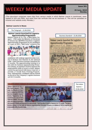 (This document comprises news clips from various media in which Balmer Lawrie is mentioned, news
related to GOI and PSEs, and news from the verticals that we do business in. This will be uploaded on
intranet and website every Monday.)
Balmer Lawrie in News
WEEKLY MEDIA UPDATE
Issue 351
25 June, 2018
Monday
Business Standard – 21.06.2018
The Telegraph – 21.06.2018
The Indian
Express –
23.06.2018
 