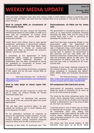 (This document comprises news clips from various media in which Balmer Lawrie is mentioned, news
related to GOI and PSEs, and news from the verticals that we do business in. This will be e-mailed on
every Monday.)
Govt to consult SEBI on investment of
PSU surplus funds
The government will soon consult the Securities
and Exchange Board of India (SEBI) to chalk out a
road map for investment of surplus funds
available with cash-rich central public sector
enterprises (CPSEs).
“Public Sector Units (PSUs) need to make gainful
investment, particularly in government projects,
as the country is facing high fiscal deficit. Also,
the government is relying on surplus-cash
available with PSUs to stimulate the economic
activity,” sources told PTI.
A committee of the Department of Public
Enterprises (DPE), headed by Department of
Economic Affairs Additional Secretary Mr
Shaktikanta Das, has been constituted to review
the guidelines on investment of excess cash
available with state-owned units.
The panel is in the process of forming a consensus
in this regard and we will soon consult SEBI as
well, sources said.
The Hindu Business Line - 24.06.2012
http://www.thehindubusinessline.com/markets/art
icle3565670.ece
Disinvestment: 15 PSUs set for stake
sale
The government is considering stake sale in as
many as 15 state-owned companies including
bluechips like BHEL, SAIL and Oil India in the
current fiscal with a view to garnering an
estimated Rs 20,000 crore.
Apart from the major companies already on the
government radar, the department of
disinvestment is also mulling 10 per cent stake
sale in Engineers India, which could yield the
exchequer about Rs 790 crore, Finance Ministry
sources said. In addition, the government is
also planning 12.5 per cent stake sale of
Rashtriya Chemicals Limited (RCF) which would
help the exchequer garner Rs 380 crore. The
disinvestment of Andrew Yule, too, is on the
card and may yield an estimated Rs 65 crore,
sources said.
According to the broad roadmap prepared by
the Finance Ministry, 10 per cent stake sale is
being considered in companies like NALCO,
NHPC, NMDC, MOIL and Hindustan Aeronautics
(HAL).
The Financial Express - 18.06.2012
http://www.financialexpress.com/news/disinve
stment-15-psus-set-for-stake-sale/963440/
Govt to take steps to check rupee fall:
Pranab
The government will take measures to check the
fall in rupee, the Finance Minister Mr Pranab
Mukherjee today said.
“Yes, of course,” Mr Mukherjee told reporters
when asked if he was concerned about the rupee
depreciation.
“We will take some corrective steps,” he said
outside his residence here in south Kolkata prior
to his departure for Delhi.
On his yesterday’s comment on measures to
improve the depressed market condition, he said,
“I have spoken to the RBI Governor and the
Finance Secretary. Certain corrective measures
should be taken and the RBI is looking into it.”
Yesterday at New Delhi, Mr Mukherjee said, “The
Oil companies hike lubricant prices
State-owned oil marketing companies have
hiked the prices of lubricants by as much as
Rs.15-18 a litre across all grades.
The move by the three companies earlier this
month, which, between them, command close
to 60 per cent of the Rs.15,000-crore lubricant
market, is attributed to rise in the price of base
oil, the main raw material.
“Lubricant prices in one or other way are linked
to international oil prices,” an official of Indian
Oil Corporation (IOC) said, adding that
weakening of the rupee against the dollar was
another reason. Additives, another key input,
were proprietary products of a few companies
globally, he explained.
The prices (per litre across grades) of IOC
lubricants have gone up by Rs.18. While
WEEKLY MEDIA UPDATE
Issue 43
25 June, 2012
Monday
 