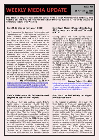 (This document comprises news clips from various media in which Balmer Lawrie is mentioned, news
related to GOI and PSEs, and news from the verticals that we do business in. This will be uploaded on
intranet and website every Monday.)
Growth to pick up next year: OECD
The Organisation for Economic Co-operation and
Development (OECD) on Thursday marginally cut
India’s economic growth forecast for 2019 to
5.8%, but said it would pick up to 6.2% in 2020
and further to 6.4% in 2021. The forecast came
ahead of the release the GDP numbers for the
July-September quarter by the government’s
statistics office, scheduled for November 29.
India’s economy grew 6.8% in FY19. “Economic
growth is projected to recover to just under 6.5%
in FY21 as election-related uncertainties fade and
monetary and fiscal policies have become
accommodative,” the OECD said in its economic
outlook, even as it trimmed the projected global
economic growth forecast to 2.9% next year, a
decline of 0.1 percentage point from its September
forecast. In September, it had forecast India’s
growth at 5.9%. The Reserve Bank of India has
slashed its projection on economic growth for this
fiscal year to 6.1% from 6.8% estimated earlier,
its sharpest cut in at least five years, while the
World Bank has last month lowered its forecast to
6% from 7.5%. Moody's last week cut its estimate
for India’s growth this year to 5.6% from 5.8%.
The Economic Times - 22.11.2019
https://economictimes.indiatimes.com/news/inte
rnational/world-news/growth-to-pick-up-next-
year-oecd/articleshow/72176908.cms?from=mdr
Slowdown Blues: ICRA predicts India's
GDP growth rate to fall to 4.7% in Q2
of FY20
Leading ratings firm ICRA expects further
deterioration in the growth of India's GDP to 4.7
per cent in Q2 of FY2020, due to weakening
momentum in the industry. ICRA also forecast
the country's gross value added (GVA) at basic
prices in year-on-year (YoY) basis to 4.5 per
cent respectively in the quarter ending
September of FY2020. The GDP and GVA were
5.0 per cent and 4.9 per cent respectively in Q1
and agriculture and services may maintain the
growth rate recorded in the first quarter, an
ICRA statement said on Thursday. Aditi Nayar,
principal economist, ICRA said, "ICRA expects
the GVA growth to decline to 4.5 per cent in Q2
of FY2020 from 4.9 per cent in Q1 of FY2020,
primarily led by industry." With subdued
domestic demand, investment activity, and
non-oil merchandise exports weighing upon
volume expansion, manufacturing growth is
expected to decelerate further from the
marginal 0.6 per cent in Q1 of FY2020, the
statement said.
Business Today - 22.11.2019
https://www.businesstoday.in/current/econom
y-politics/icra-predicts-gdp-growth-rate-fall-to-
47-per-cent-in-q2-of-fy20-indian-economy-
slowdown-blues/story/390819.html
India's PSUs should bid for international
projects as consortium: Report
To enhance their geo-strategic reach, India's
public sector enterprises should bid for
international projects as a consortium, work with
the government to design WTO-smart subsidies
and enhance exports, according to a report. The
CII report, titled 'Can the Indian PSEs enhance
their Geo-strategic reach', presents a roadmap to
expand exports and geo-strategic reach of public
sector enterprises (PSEs) by 2022. It also points
out several domestic and external barriers which
are inhibiting the PSEs' ability to enhance exports.
Lack of autonomy, multiple procedures and
management gaps, among others, lead to loss of
potential business opportunities, it pointed out.
"Setting up a High-Level Export Strategy
Committee will implement the five-point agenda
Govt sets the ball rolling on biggest
privatisation drive
In the biggest privatisation drive ever, the
Union Cabinet on Wednesday approved sale of
government's stake in blue-chip oil firm BPCL,
shipping firm SCI and on land cargo mover
Concor, as well as decided to cut shareholding
in select public sector firms below 51%to boost
revenue collections that have been hit by
slowing economy. The Cabinet Committee on
Economic Affairs (CCEA) approved sale of
government's entire 53.29% stake along with
transfer of management control in the country's
second biggest state owned refiner Bharat
Petroleum Corp Ltd (BPCL) after removing
Numaligarh refinery from its fold, Finance
Minister Nirmala Sitharaman told reporters
here. It also approved sale of 53.75% out of the
WEEKLY MEDIA UPDATE
Issue 425
25 November, 2019
Monday
 