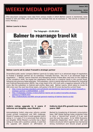 (This document comprises news clips from various media in which Balmer Lawrie is mentioned, news
related to GOI and PSEs, and news from the verticals that we do business in. This will be e-mailed on
every Monday.)
Balmer Lawrie in News
Balmer Lawrie set to select Transafe's strategic partner
Diversified public sector company Balmer Lawrie & Co today said it is in advanced stage of negotiation
to finalise a strategic partner for its subsidiary Transafe Services. "We are in an advanced stage of
negotiation...," Balmer Lawrie Chairman and Managing Director Prabal Basu said here on the sidelines
of the company's AGM. He hoped the negotiation would end in a positive result in the current fiscal,
following two previous failed attempts. The subsidiary, which is being referred to the Board for Industrial
and Financial Reconstruction (BIFR), has a loan book of Rs 120 crore with a negative networth of Rs 25
crore. But the subsidiary is making cash profits, Basu said. Balmer Lawrie, which plans to invest Rs
400 crore over the next two-three years, will pump in Rs 60-70 crore during the current fiscal.
 http://www.business-standard.com/article/pti-stories/balmer-lawrie-set-to-select-transafe-s-
strategic-partner-116092200826_1.html
 http://indiatoday.intoday.in/story/balmer-lawrie-set-to-select-transafes-strategic-
partner/1/770839.html
 http://hellokolkata.net/99th-annual-general-meeting-of-balmer-lawrie-co-ltd/
India’s rating upgrade in 2 years if
reforms are tangible, says Moody’s
Acknowledging India’s step-wise reforms amidst
muted private investment and NPA challenge,
Moody’s Tuesday said that it could upgrade India’s
rating in 1-2 years if it is convinced that reforms
are tangible. While Moody’s currently has a Baa3
rating on India with a positive outlook, it said that
the upgrade will depend on affirmation of
India to clock 8% growth over next few
years: S&P
Backed by broadening of domestic consumption
base, S&P Global Ratings today projected India
to clock a "steroid-free" growth of 8 per cent
over the next few years. In its 'APAC Economic
Snapshots--September 2016' report, S&P said
India's structural reform agenda has maintained
strong momentum and should propel growth
WEEKLY MEDIA UPDATE
Issue 262
26 September, 2016
Monday
The Telegraph – 23.09.2016
 