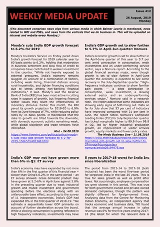 (This document comprises news clips from various media in which Balmer Lawrie is mentioned, news
related to GOI and PSEs, and news from the verticals that we do business in. This will be uploaded on
intranet and website every Monday.)
Moody's cuts India GDP growth forecast
to 6.2% for 2019
Moody’s Investors Service on Friday pared down
India’s growth forecast for 2019 calendar year by
60 basis points to 6.2%, holding that moderation
in business sentiment and slow flow of credit to
companies have contributed to weaker investment
in the country. “While not heavily exposed to
external pressures, India’s economy remains
sluggish on account of a combination of factors,
including weak hiring, financial distress among
rural households, and tighter financing conditions
due to stress among non-banking financial
institutions," it said. Moody’s said the Reserve
Bank of India (RBI) has been most active in cutting
rates in support of growth, but lingering financial
sector issues may blunt the effectiveness of
monetary stimulus. Earlier this month, the RBI
pared its growth projection for 2019-20 to 6.9%
from its June forecast of 7%, while reducing policy
rates by 35 basis points. It maintained that the
risks to growth are tilted towards the downside,
with domestic economic activity remaining weak,
while global slowdown and trade tensions have
intensified.
Mint - 24.08.2019
https://www.livemint.com/politics/policy/moody-
s-cuts-india-gdp-growth-forecast-to-6-2-for-
2019-1566555402348.html
India’s GDP growth set to slow further
to 5.7% in April-Jun quarter: Nomura
India’s economic growth is set to slow further in
the April-June quarter of this year to 5.7 per
cent amid contraction in consumption, weak
investments and an under-performing service
sector, says a Nomura report. According to the
global financial services major, even though
growth is set to slow further in April-June
quarter the economy is expected to see some
recovery in the July-September quarter. “High-
frequency indicators continue to show familiar
pain points — a deep contraction in
consumption, weak investment, a slowing
external sector and an under-performing
services sector,” Nomura said in a research
note. The report added that some indicators are
showing early signs of bottoming out. Data so
far for July show that 53 per cent of indicators
have improved compared with 31 per cent in
June, the report noted. Nomura’s Composite
Leading Index (CLI) for July-September quarter
has ticked marginally higher to 99.9 from 99.8
in Q2, led by higher industrial production
growth, an improvement in visitor arrivals
growth, equity markets and lower policy rates.
The Hindu Business Line - 21.08.2019
https://www.thehindubusinessline.com/econo
my/indias-gdp-growth-set-to-slow-further-to-
57-in-april-jun-quarter-
nomura/article29194975.ece
India’s GDP may not have grown more
than 6% in Q1: ET survey
India’s economy may have expanded by not more
than 6% in the first quarter of this financial year –
slower than China’s 6.2% in the same period – an
ET survey showed. Gross domestic product may
have grown at 5.2-6% in April-June against 5.8%
in the preceding quarter due to weak industrial
growth and muted investment and government
spending before the elections along with an
unfavourable base effect, according to the survey
of 11 independent economists. India’s GDP had
expanded 8% in the first quarter of 2018-19. “We
estimate a sequentially lower GDP primarily on
account of further deceleration across the board.
While a slowing consumption is getting reflected in
high frequency indicators, investments may have
5 years to 2017-18 worst for India Inc
since liberalization
The period from 2013-14 to 2017-18 (both
inclusive) has been the worst five-year period
for corporate India in the last 25 years. This is
true for sales growth as well as profit after
taxes. Not surprisingly, employee compensation
too grew slowest in this period. This was true
for both government-owned and private-owned
domestic companies, though the pattern was
slightly different for foreign-owned firms.
Analysing data from the Centre for Monitoring
Indian Economy, an independent agency that
tracks economic and business data, TOI found
that the average annual increase in sales
revenue was 6% for the five years ending 2017-
18 (the latest for which the relevant data is
WEEKLY MEDIA UPDATE
Issue 412
26 August, 2019
Monday
 