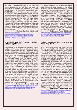 the past 12 months and is still in the green for
2019, with gains of 1.1 per cent. The target for
disinvestment receipts was increased to Rs 1.05
trillion for FY20 in the Budget. It was raised from
Rs 90,000 crore in the interim budget presentation
in February. the Government will further look for
consolidation of PSUs, along with their strategic
sale, in non-financial sector, Finance Minister
Nirmala Sitharaman has said. The data shows
while some of the stocks such as Oil India, GIC of
India, Coal India and MTNL, touched new lows on
Thursday, SAIL, Shipping Corporation of India and
ONGC hit multi-decade low. Analysts said that the
economy slowing down and corporate earnings
expected to fall further, the markets would remain
under pressure.
Business Standard - 23.08.2019
https://www.business-
standard.com/article/markets/falling-share-
prices-likely-to-hit-centre-s-disinvestment-
target-119082201531_1.html
The decline increased the country’s oil import
dependence to 84.9 per cent during the period
from 83.4 per cent in the corresponding period
a year ago. The trend is attributed to the fall in
production from almost all onshore and offshore
fields. Production by Oil and Natural Gas
Corporation (ONGC), the country’s largest
producer of oil and gas, declined 3.23 per cent
to 1,731 TMT in July. This was due to issue with
Electrical Submersible Pump in the wells of NBP
and Ratna R-series fields and the increase in
water cut in a few wells of Heera, Neelam and
B173A fields in Mumbai offshore. Overall,
during the first four months (April-July) of this
fiscal, the company’s crude oil production
dropped 4.37 per cent to 6,868 TMT.
The Economic Times - 23.08.2019
https://energy.economictimes.indiatimes.com/
news/oil-and-gas/indias-crude-oil-production-
fell-4-4-per-cent-in-july/70797552
India's July petrol imports hit highest in
at least eight years
India's July crude oil imports declined from a year
earlier, while petrol imports climbed to their
highest since at least April 2011, data from the oil
ministry's Petroleum Planning and Analysis Cell
(PPAC) showed on Wednesday. Crude oil imports
into the world's third-largest consumer declined
1.2% from a year earlier to 19.34 million tonnes,
but increased 14.6% from the previous month.
Petrol imports rose to 230,000 tonnes in July, the
highest since PPAC data going back to 2011.
Government data published earlier this month
showed sales of gasoline, or petrol, were 8.8%
higher from a year earlier at 2.52 million tonnes.
LNG imports, meanwhile, fell to their lowest since
February 2018 at 850,000 tonnes. India's imports
of crude oil have stalled in recent months, with
both coal and liquefied natural gas (LNG) also soft.
This could be attributed to Indian refiners
adjusting to the loss of cargoes from Iran after the
United States did not extend waivers to buyers of
Iranian crude beyond the beginning of May.
Exports in Naphtha fell to their lowest since
October 2015 at 400,000 tonnes.
The Economic Times - 22.08.2019
https://energy.economictimes.indiatimes.com/ne
ws/oil-and-gas/indias-july-petrol-imports-hit-
highest-in-at-least-eight-years/70780320
India’s natural gas production growth
flat in July 2019
India’s natural gas production growth in July
this year remained flat at 2,718 Million Standard
Cubic Meter (MSCM) mainly due to lower output
from the onshore fields of Oil and Natural Gas
Corporation (ONGC), fresh data published by
the oil ministry showed. Gas production in the
first four months (April-July) of the current
financial year declined marginally to 10,749
MMSCM from 10,782 MMSCM produced in the
corresponding period a year ago. The decline is
attributed to fall in production from onshore
fields of ONGC, decline in Coal Bed Methane
(CBM) production and offshore fields operated
by private companies or Joint Ventures (JVs).
Production by Oil and Natural Gas Corporation
(ONGC), the country’s largest producer of oil
and gas, in July declined to 2,023 MMSCM from
2,045 MMSCM produced in the same month last
year. The decline was due to less production
from Bassein and Satellite Asset, less off-take
by consumers and shutdowns apart from
marketing issues in Cauvery, Rajahmundry,
Tripura, Jodhpur and Silchar, the oil ministry
said. Cumulatively, the company’s gas
production in the April-July 2019 period rose
2.51 per cent to 8,151 MMSCM.
The Economic Times - 23.08.2019
https://energy.economictimes.indiatimes.com/
news/oil-and-gas/indias-natural-gas-
production-growth-flat-in-july-2019/70797974
 