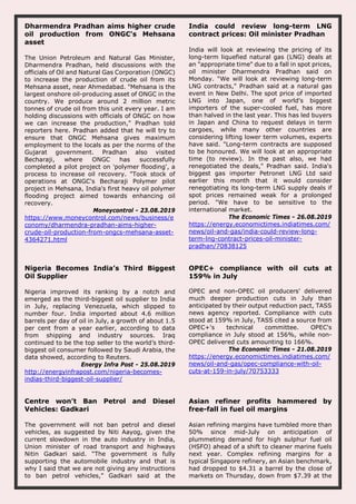 Dharmendra Pradhan aims higher crude
oil production from ONGC's Mehsana
asset
The Union Petroleum and Natural Gas Minister,
Dharmendra Pradhan, held discussions with the
officials of Oil and Natural Gas Corporation (ONGC)
to increase the production of crude oil from its
Mehsana asset, near Ahmedabad. "Mehsana is the
largest onshore oil-producing asset of ONGC in the
country. We produce around 2 million metric
tonnes of crude oil from this unit every year. I am
holding discussions with officials of ONGC on how
we can increase the production," Pradhan told
reporters here. Pradhan added that he will try to
ensure that ONGC Mehsana gives maximum
employment to the locals as per the norms of the
Gujarat government. Pradhan also visited
Becharaji, where ONGC has successfully
completed a pilot project on 'polymer flooding', a
process to increase oil recovery. "Took stock of
operations at ONGC's Becharaji Polymer pilot
project in Mehsana, India's first heavy oil polymer
flooding project aimed towards enhancing oil
recovery.
Moneycontrol - 23.08.2019
https://www.moneycontrol.com/news/business/e
conomy/dharmendra-pradhan-aims-higher-
crude-oil-production-from-ongcs-mehsana-asset-
4364271.html
India could review long-term LNG
contract prices: Oil minister Pradhan
India will look at reviewing the pricing of its
long-term liquefied natural gas (LNG) deals at
an "appropriate time" due to a fall in spot prices,
oil minister Dharmendra Pradhan said on
Monday. "We will look at reviewing long-term
LNG contracts," Pradhan said at a natural gas
event in New Delhi. The spot price of imported
LNG into Japan, one of world's biggest
importers of the super-cooled fuel, has more
than halved in the last year. This has led buyers
in Japan and China to request delays in term
cargoes, while many other countries are
considering lifting lower term volumes, experts
have said. "Long-term contracts are supposed
to be honoured. We will look at an appropriate
time (to review). In the past also, we had
renegotiated the deals," Pradhan said. India's
biggest gas importer Petronet LNG Ltd said
earlier this month that it would consider
renegotiating its long-term LNG supply deals if
spot prices remained weak for a prolonged
period. "We have to be sensitive to the
international market.
The Economic Times - 26.08.2019
https://energy.economictimes.indiatimes.com/
news/oil-and-gas/india-could-review-long-
term-lng-contract-prices-oil-minister-
pradhan/70838125
Nigeria Becomes India’s Third Biggest
Oil Supplier
Nigeria improved its ranking by a notch and
emerged as the third-biggest oil supplier to India
in July, replacing Venezuela, which slipped to
number four. India imported about 4.6 million
barrels per day of oil in July, a growth of about 1.5
per cent from a year earlier, according to data
from shipping and industry sources. Iraq
continued to be the top seller to the world’s third-
biggest oil consumer followed by Saudi Arabia, the
data showed, according to Reuters.
Energy Infra Post - 25.08.2019
http://energyinfrapost.com/nigeria-becomes-
indias-third-biggest-oil-supplier/
OPEC+ compliance with oil cuts at
159% in July
OPEC and non-OPEC oil producers' delivered
much deeper production cuts in July than
anticipated by their output reduction pact, TASS
news agency reported. Compliance with cuts
stood at 159% in July, TASS cited a source from
OPEC+'s technical committee. OPEC's
compliance in July stood at 156%, while non-
OPEC delivered cuts amounting to 166%.
The Economic Times - 21.08.2019
https://energy.economictimes.indiatimes.com/
news/oil-and-gas/opec-compliance-with-oil-
cuts-at-159-in-july/70753333
Centre won’t Ban Petrol and Diesel
Vehicles: Gadkari
The government will not ban petrol and diesel
vehicles, as suggested by Niti Aayog, given the
current slowdown in the auto industry in India,
Union minister of road transport and highways
Nitin Gadkari said. “The government is fully
supporting the automobile industry and that is
why I said that we are not giving any instructions
to ban petrol vehicles,” Gadkari said at the
Asian refiner profits hammered by
free-fall in fuel oil margins
Asian refining margins have tumbled more than
50% since mid-July on anticipation of
plummeting demand for high sulphur fuel oil
(HSFO) ahead of a shift to cleaner marine fuels
next year. Complex refining margins for a
typical Singapore refinery, an Asian benchmark,
had dropped to $4.31 a barrel by the close of
markets on Thursday, down from $7.39 at the
 