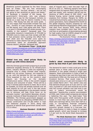 Mindmine summit organised by the Hero Group
here on Friday. “We are now encouraging
alternative fuel – bio-fuel, ethanol – but we are
not going to ban anything on petrol and diesel.”
VK Saraswat, a member of Niti Aayog, the
government’s think-tank, who was present,
agreed that it was for the transport ministry to
decide on a road map for electric mobility in the
country. “Niti Aayog has also set some goals… I
am very happy that honourable minister has said
that… ministry of road transport will decide and
not Niti Aayog, and I fully agree with that. There
is no point in accelerating the whole process of e-
mobility in the system,” Saraswat said. The
automobile industry’s investments of ₹70,000 to
₹80,000 crore to make cars that comply with BS-
VI fuel emission norms coming into effect from
April 2020 and the ₹30,000 crore spent by
refineries to make cleaner fuel will go waste if the
government takes an accelerated approach
towards electric vehicles, Saraswat said.
The Economic Times - 24.08.2019
https://epaper.timesgroup.com/Olive/ODN/TheEc
onomicTimes/shared/ShowArticle.aspx?doc=ETK
M%2F2019%2F08%2F24&entity=Ar01102&sk=A
9959C5A&mode=text
start of August and a near two-year high of
$9.37 on July 11. "Refining margins have been
weighed down by bearish HSFO cracks over the
past two weeks, with rampant sell-off and de-
stocking of HSFO ahead of IMO 2020," said
Serena Huang, senior market analyst at oil
analytics firm Vortexa. Margins for HSFO, an
industrial fuel primarily used in ship engines and
power generators, have collapsed this month as
the global shipping industry prepares for new
International Maritime Organization (IMO) rules
that start from January 2020. Asian refining
margins have tumbled more than 50% since
mid-July on anticipation of plummeting demand
for high sulphur fuel oil (HSFO) ahead of a shift
to cleaner marine fuels next year.
The Economic Times - 24.08.2019
https://energy.economictimes.indiatimes.com/
news/oil-and-gas/asian-refiner-profits-
hammered-by-free-fall-in-fuel-oil-
margins/70813130
Global iron ore, steel prices likely to
shoot up with China demand
With the Chinese government preparing to provide
additional targeted stimulus to its infrastructure
sector, industry officials in India are expecting a
marginal drop in cheap Chinese steel imports.
Global iron ore prices, however, are expected to
go up, with the demand for the raw material in
China expected to rise, as the country’s steel
players are focusing on the domestic
infrastructure sector. China is the world’s largest
producer and consumer of steel. “There will be a
drop in Chinese steel imports to India. But it won’t
be sizeable, as China has already lowered over all
steel exports by 8-9 per cent in the last seven
months. better realisations in the domestic market
due to stimulus will help China focus on its
domestic market," said Sushim Banerjee, director
general, Institute of Steel Development & Growth
(INSDAG). The Chinese government stepped up
stimulus measures by allocating CNY800 billion in
railway construction and CY1.80 trillion in road
and waterway projects in 2019, along with
issuance of special local government bonds worth
CY2.5 trillion.
Business Standard - 22.08.2019
https://www.business-
standard.com/article/economy-policy/global-iron-
ore-steel-prices-likely-to-shoot-up-with-china-
demand-119082201479_1.html
India’s steel consumption likely to
grow by less than 6 per cent this fiscal
The demand for steel in India could grow at the
slowest pace in three years as an economic
slowdown in the global industry’s bright spot
deepens. Steel consumption in India is likely to
increase by less than 6 per cent this fiscal year,
according to ICRA Ltd, the local arm of Moody’s
Investors Service. That would make it the
slowest pace since a 3.1 per cent increase in the
year ended March 2017. “Our earlier view was
that demand should grow at 6 per cent to 7 per
cent. A growth of 7 per cent would be out of line
with the current situation now and even 6 per
cent in today’s environment would be
optimistic,” Jayanta Roy, a senior vice president
at ICRA, said. India’s steel companies are taking
a battering this year. Top steel-maker Tata
Steel Ltd’s first-quarter profit slumped to the
lowest in more than two years and rival JSW
Steel Ltd’s earnings fell by more than half as a
crisis in non-banking financial companies
(NBFC) sector fuelled a cash-crunch and
economic growth slowed to a five-year low.
Still, consumption in India is likely to outpace
global growth, which was forecast to increase
1.3 per cent by the World Steel Association in
2019.
The Hindu Business Line - 26.08.2019
https://www.thehindubusinessline.com/econo
my/indias-steel-consumption-likely-to-grow-
by-less-than-6-per-cent-this-
fiscal/article29259061.ece
 