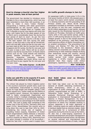 Govt to change e-tourist visa fee: higher
in peak season, less at lean period
The government has decided to introduce some
changes to the e-visa programme, which has now
been extended to more than 160 countries, in an
effort to make it more “visitor friendly”.
Inaugurating a meeting with state government
representatives on the tourism sector, Union
Tourism Minister Prahlad Patel on Tuesday said
that “a flexible e-tourist visa regime will come into
place, with higher fee for the peak season of July
to March and a considerably lower fee during the
lean period of April to June". As per the new
proposal, tourists will pay $10 for a 30-day e-visa
in the lean season and $25 during the peak
season. A new five-year e-visa will be introduced,
which will cost $80, while the fee for one-year visa
has been kept at $40. But for tourists from Japan,
Singapore and Sri Lanka, the fee for one-year and
five-year e-visas is $25. There will be no short-
duration visa fee for tourists from 14 Pacific Island
nations such as Fiji, Cook Islands and Solomon
Islands, besides exemption to citizens of
Myanmar, Argentina, Indonesia, Jamaica,
Mauritius, Seychelles and South Africa, even as
they will have to pay regular fee for one-year and
five-year visas.
The Indian Express - 21.08.2019
https://indianexpress.com/article/india/govt-to-
change-e-tourist-visa-fee-higher-in-peak-season-
less-at-lean-period-5921823/
Air traffic growth slumps in Jan-Jul
Air passenger traffic in India grew 3.1% in the
first seven months of 2019—the slowest pace in
at least five years—amid market uncertainties
in a slowing economy and the grounding of Jet
Airways (India) Ltd. About 82.56 million
passengers travelled on domestic routes during
the January to July this year, compared with
80.04 million passengers a year earlier, showed
data issued by the Directorate General of Civil
Aviation on Thursday. Domestic air traffic grew
nearly 22% in the year-earlier period, while it
grew 17.18% during January to July 2017. “The
meagre growth is due to the overall economic
slowdown of the economy," said Mark Martin,
chief executive officer of Martin Consulting LLC,
an aviation consultancy. “The grounding of Jet
Airways, and Boeing 737 Max has further
contributed to the slowdown," Martin said,
adding several corporates are opting for video
conferencing to hold meetings instead of flying
their executives across the country. During
January to July, InterGlobe Aviation Ltd’s
IndiGo carried 5.69 million passengers,
registering a 47.8% market share, while
SpiceJet that flew nearly 1.85 million
passengers, registered a 15.5% market share.
Mint - 23.08.2019
https://www.livemint.com/companies/news/do
mestic-air-traffic-growth-falls-to-five-year-low-
in-january-july-2019-1566483312885.html
India can add 8% to its exports if it puts
its last mile connect in the fast lane
The critical role played by India's logistics sector
in the country's economic growth story could not
be understated. Instrumental in moving goods
across its huge length and breadth (about 3.287
million square km), Indian roads are the lifeline of
the logistics sector. However, the logistics sector
itself is highly unorganised, fragmented and
currently mired in multiple challenges leading to
operational inefficiency on several fronts. In India,
the logistics cost as a percentage of its GDP stands
at 14%. This cost is pretty high compared to the
similar cost in the US (9.5%), Germany (8%) and
Japan (11%). Nevertheless, the country aims to
bring down this cost to less than 10% by 2022.
Considering the critical role of logistics in
propelling India's exports, Federation of Indian
Export Organisations (FIEO) believes a reduction
in logistics cost by 10% could increase the
country's exports by about 5-8%. Stemming from
the same concept is another of its by-product -
called the 'last mile' - a term used in supply chain
Atul Sobti takes over as Director
General SCOPE
Atul Sobti has taken over as the Director
General of SCOPE (Standing Conference of
Public Enterprises), which is an apex
organization of public enterprises. Sobti, who
recently superannuated as CMD of BHEL, a
Maharatna Public Sector Enterprise, is a
graduate Mechanical Engineer with post-
graduation in International Management and
diploma in Project Management. He has a
repertoire of diverse and versatile professional
experience of nearly four decades working in
various capacities in all major segments of
BHEL, including nearly six years at Board level.
A handout stated that as visionary leader, Sobti
was responsible for a turnaround of BHEL
operations during the time he was at the helms.
He also has a wide-ranging experience of
business development and project management
in the international business arena. He had been
on several national and international level
committees/ sub-committees of trade, industry
 