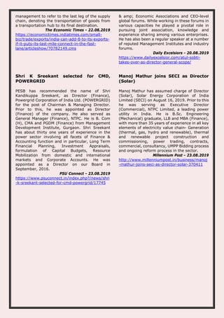 management to refer to the last leg of the supply
chain, denoting the transportation of goods from
a transportation hub to its final destination.
The Economic Times - 22.08.2019
https://economictimes.indiatimes.com/small-
biz/trade/exports/india-can-add-8-to-its-exports-
if-it-puts-its-last-mile-connect-in-the-fast-
lane/articleshow/70782149.cms
& amp; Economic Associations and CEO-level
global forums. While working in these forums in
various capacities he played a pivotal role in
pursuing joint association, knowledge and
experience sharing among various enterprises.
He has also been a regular speaker at a number
of reputed Management Institutes and industry
forums.
Daily Excelsiors - 20.08.2019
https://www.dailyexcelsior.com/atul-sobti-
takes-over-as-director-general-scope/
Shri K Sreekant selected for CMD,
POWERGRID
PESB has recommended the name of Shri
Kandikuppa Sreekant, as Director (Finance),
Powergrid Corporation of India Ltd. (POWERGRID)
for the post of Chairman & Managing Director.
Prior to this, he was appointed as Director
(Finance) of the company. He also served as
General Manager (Finance), NTPC. He is B. Com
(H), CMA and PGDM (Finance) from Management
Development Institute, Gurgaon. Shri Sreekant
has about thirty one years of experience in the
power sector involving all facets of Finance &
Accounting function and in particular, Long Term
Financial Planning, Investment Appraisals,
formulation of Capital Budgets, Resource
Mobilization from domestic and international
markets and Corporate Accounts. He was
appointed as a Director on our Board in
September, 2016.
PSU Connect - 23.08.2019
https://www.psuconnect.in/index.php?/news/shri
-k-sreekant-selected-for-cmd-powergrid/17745
Manoj Mathur joins SECI as Director
(Solar)
Manoj Mathur has assumed charge of Director
(Solar), Solar Energy Corporation of India
Limited (SECI) on August 16, 2019. Prior to this
he was serving as Executive Director
(Commercial), NTPC Limited, a leading power
utility in India. He is B.Sc. Engineering
(Mechanical) graduate, LLB and MBA (Finance),
with more than 35 years of experience in all key
elements of electricity value chain- Generation
(thermal, gas, hydro and renewable), thermal
and renewable project construction and
commissioning, power trading, contracts,
commercial, consultancy, UMPP Bidding process
and ongoing reform process in the sector.
Millennium Post - 23.08.2019
http://www.millenniumpost.in/business/manoj
-mathur-joins-seci-as-director-solar-370411
 
