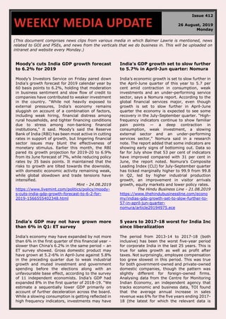 (This document comprises news clips from various media in which Balmer Lawrie is mentioned, news
related to GOI and PSEs, and news from the verticals that we do business in. This will be uploaded on
intranet and website every Monday.)
Moody's cuts India GDP growth forecast
to 6.2% for 2019
Moody’s Investors Service on Friday pared down
India’s growth forecast for 2019 calendar year by
60 basis points to 6.2%, holding that moderation
in business sentiment and slow flow of credit to
companies have contributed to weaker investment
in the country. “While not heavily exposed to
external pressures, India’s economy remains
sluggish on account of a combination of factors,
including weak hiring, financial distress among
rural households, and tighter financing conditions
due to stress among non-banking financial
institutions," it said. Moody’s said the Reserve
Bank of India (RBI) has been most active in cutting
rates in support of growth, but lingering financial
sector issues may blunt the effectiveness of
monetary stimulus. Earlier this month, the RBI
pared its growth projection for 2019-20 to 6.9%
from its June forecast of 7%, while reducing policy
rates by 35 basis points. It maintained that the
risks to growth are tilted towards the downside,
with domestic economic activity remaining weak,
while global slowdown and trade tensions have
intensified.
Mint - 24.08.2019
https://www.livemint.com/politics/policy/moody-
s-cuts-india-gdp-growth-forecast-to-6-2-for-
2019-1566555402348.html
India’s GDP growth set to slow further
to 5.7% in April-Jun quarter: Nomura
India’s economic growth is set to slow further in
the April-June quarter of this year to 5.7 per
cent amid contraction in consumption, weak
investments and an under-performing service
sector, says a Nomura report. According to the
global financial services major, even though
growth is set to slow further in April-June
quarter the economy is expected to see some
recovery in the July-September quarter. “High-
frequency indicators continue to show familiar
pain points — a deep contraction in
consumption, weak investment, a slowing
external sector and an under-performing
services sector,” Nomura said in a research
note. The report added that some indicators are
showing early signs of bottoming out. Data so
far for July show that 53 per cent of indicators
have improved compared with 31 per cent in
June, the report noted. Nomura’s Composite
Leading Index (CLI) for July-September quarter
has ticked marginally higher to 99.9 from 99.8
in Q2, led by higher industrial production
growth, an improvement in visitor arrivals
growth, equity markets and lower policy rates.
The Hindu Business Line - 21.08.2019
https://www.thehindubusinessline.com/econo
my/indias-gdp-growth-set-to-slow-further-to-
57-in-april-jun-quarter-
nomura/article29194975.ece
India’s GDP may not have grown more
than 6% in Q1: ET survey
India’s economy may have expanded by not more
than 6% in the first quarter of this financial year –
slower than China’s 6.2% in the same period – an
ET survey showed. Gross domestic product may
have grown at 5.2-6% in April-June against 5.8%
in the preceding quarter due to weak industrial
growth and muted investment and government
spending before the elections along with an
unfavourable base effect, according to the survey
of 11 independent economists. India’s GDP had
expanded 8% in the first quarter of 2018-19. “We
estimate a sequentially lower GDP primarily on
account of further deceleration across the board.
While a slowing consumption is getting reflected in
high frequency indicators, investments may have
5 years to 2017-18 worst for India Inc
since liberalization
The period from 2013-14 to 2017-18 (both
inclusive) has been the worst five-year period
for corporate India in the last 25 years. This is
true for sales growth as well as profit after
taxes. Not surprisingly, employee compensation
too grew slowest in this period. This was true
for both government-owned and private-owned
domestic companies, though the pattern was
slightly different for foreign-owned firms.
Analysing data from the Centre for Monitoring
Indian Economy, an independent agency that
tracks economic and business data, TOI found
that the average annual increase in sales
revenue was 6% for the five years ending 2017-
18 (the latest for which the relevant data is
WEEKLY MEDIA UPDATE
Issue 412
26 August, 2019
Monday
 