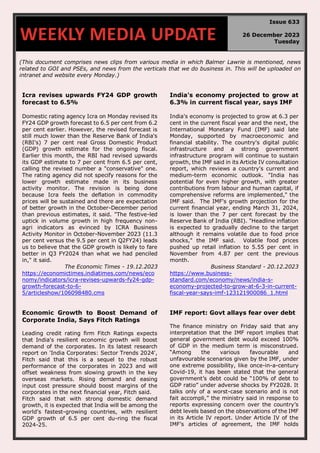 (This document comprises news clips from various media in which Balmer Lawrie is mentioned, news
related to GOI and PSEs, and news from the verticals that we do business in. This will be uploaded on
intranet and website every Monday.)
Icra revises upwards FY24 GDP growth
forecast to 6.5%
Domestic rating agency Icra on Monday revised its
FY24 GDP growth forecast to 6.5 per cent from 6.2
per cent earlier. However, the revised forecast is
still much lower than the Reserve Bank of India's
(RBI's) 7 per cent real Gross Domestic Product
(GDP) growth estimate for the ongoing fiscal.
Earlier this month, the RBI had revised upwards
its GDP estimate to 7 per cent from 6.5 per cent,
calling the revised number a "conservative" one.
The rating agency did not specify reasons for the
lower growth estimate made in its business
activity monitor. The revision is being done
because Icra feels the deflation in commodity
prices will be sustained and there are expectation
of better growth in the October-December period
than previous estimates, it said. "The festive-led
uptick in volume growth in high frequency non-
agri indicators as evinced by ICRA Business
Activity Monitor in October-November 2023 (11.3
per cent versus the 9.5 per cent in Q2FY24) leads
us to believe that the GDP growth is likely to fare
better in Q3 FY2024 than what we had penciled
in," it said.
The Economic Times - 19.12.2023
https://economictimes.indiatimes.com/news/eco
nomy/indicators/icra-revises-upwards-fy24-gdp-
growth-forecast-to-6-
5/articleshow/106098480.cms
India's economy projected to grow at
6.3% in current fiscal year, says IMF
India's economy is projected to grow at 6.3 per
cent in the current fiscal year and the next, the
International Monetary Fund (IMF) said late
Monday, supported by macroeconomic and
financial stability. The country's digital public
infrastructure and a strong government
infrastructure program will continue to sustain
growth, the IMF said in its Article IV consultation
report, which reviews a country's current and
medium-term economic outlook. "India has
potential for even higher growth, with greater
contributions from labour and human capital, if
comprehensive reforms are implemented," the
IMF said. The IMF's growth projection for the
current financial year, ending March 31, 2024,
is lower than the 7 per cent forecast by the
Reserve Bank of India (RBI). "Headline inflation
is expected to gradually decline to the target
although it remains volatile due to food price
shocks," the IMF said. Volatile food prices
pushed up retail inflation to 5.55 per cent in
November from 4.87 per cent the previous
month.
Business Standard - 20.12.2023
https://www.business-
standard.com/economy/news/india-s-
economy-projected-to-grow-at-6-3-in-current-
fiscal-year-says-imf-123121900086_1.html
Economic Growth to Boost Demand of
Corporate India, Says Fitch Ratings
Leading credit rating firm Fitch Ratings expects
that India's resilient economic growth will boost
demand of the corporates. In its latest research
report on 'India Corporates: Sector Trends 2024',
Fitch said that this is a sequel to the robust
performance of the corporates in 2023 and will
offset weakness from slowing growth in the key
overseas markets. Rising demand and easing
input cost pressure should boost margins of the
corporates in the next financial year, Fitch said.
Fitch said that with strong domestic demand
growth, it is expected that India will be among the
world's fastest-growing countries, with resilient
GDP growth of 6.5 per cent du-ring the fiscal
2024-25.
IMF report: Govt allays fear over debt
The finance ministry on Friday said that any
interpretation that the IMF report implies that
general government debt would exceed 100%
of GDP in the medium term is misconstrued.
“Among the various favourable and
unfavourable scenarios given by the IMF, under
one extreme possibility, like once-in-a-century
Covid-19, it has been stated that the general
government’s debt could be “100% of debt to
GDP ratio” under adverse shocks by FY2028. It
talks only of a worst-case scenario and is not
fait accompli,” the ministry said in response to
reports expressing concern over the country’s
debt levels based on the observations of the IMF
in its Article IV report. Under Article IV of the
IMF’s articles of agreement, the IMF holds
WEEKLY MEDIA UPDATE
Issue 633
26 December 2023
Tuesday
 