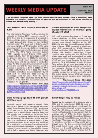 (This document comprises news clips from various media in which Balmer Lawrie is mentioned, news
related to GOI and PSEs, and news from the verticals that we do business in. This will be uploaded on
intranet and website every Monday.)
IMF Slashes 2019 Growth Forecast to
4.8%
The International Monetary Fund has slashed its
estimate on India’s 2019 economic growth to
4.8% from the 6.1% expansion it projected in
October, citing a sharper-than expected slowdown
in local demand and stress in the nonbank
financial sector. The steep cut in India’s growth
rate has weighed on IMF’s projection on the world
economy, which it now expects to have expanded
2.9% in 2019 compared with the previous forecast
of 3.0%. The IMF’s World Economic Outlook
(WEO) Update revised India’s 2020 growth
forecast to 5.8%, down 0.9 percentage point from
the previous estimate. For 2021, the estimate is
6.5%. The report cited monetary and fiscal
stimulus, along with its expectation of subdued oil
prices, for the projected improvement in India’s
growth this year and the next. Globally, growth is
expected to accelerate to 3.3% in 2020 from 2.9%
in 2019 and further to 3.4% in 2021. The IMF has
trimmed its estimate on the world economy by 0.1
point each for 2019 and 2020 and by 0.2
percentage point for 2021 from the earlier
forecasts. The WEO estimates China to have
grown 6.1% in 2019. For the current year, the
forecast is for 6% growth.
The Economic Times - 21.01.2020
https://epaper.timesgroup.com/Olive/ODN/TheEc
onomicTimes/shared/ShowArticle.aspx?doc=ETK
M%2F2020%2F01%2F21&entity=Ar01307&sk=C
BC4ACA3&mode=text
Growth slowdown in India temporary,
expect momentum to improve going
ahead: IMF chief
IMF chief Kristalina Georgieva on Friday said
growth slowdown in India appears to be
temporary and she expects the momentum to
improve going ahead. Speaking at the WEF
2020, she also said the world appears a better
place in January 2020 compared to what it was
when IMF announced its World Economic
Outlook in October 2019. She said the factors
driving this positive momentum include
receding trade tension after the US-China first
phase trade deal and synchronised tax cuts,
among others. She, however, said a growth rate
of 3.3 per cent is not fantastic for the world
economy. "It is still sluggish growth. We want
fiscal policies to be more aggressive and we
want structural reforms and more dynamism,"
the managing director of the International
Monetary Fund (IMF) said. On emerging
markets, she said they are also moving forward.
She further said a number of African countries
are doing very well, but some other nations like
Mexico are not.
The Economic Times - 24.01.2020
https://economictimes.indiatimes.com/news/e
conomy/indicators/growth-slowdown-in-india-
temporary-expect-momentum-to-improve-
going-ahead-imf-
chief/articleshow/73583395.cms
India Ratings pegs 2020-21 GDP growth
at 5.5 per cent
Domestic rating and research agency India
Ratings and Research on Wednesday estimated
India’s Gross Domestic Product (GDP) would grow
at 5.5 per cent in fiscal year 2020-21 (FY21).
Though, this is slightly higher than the 5 per cent
GDP growth rate projected for the current fiscal
year (FY20), the agency feels that the downward
risk will persist. The slowdown, in the agency’s
view, is a combination of several factors. It said
the prominent ones are an abrupt and significant
fall in lending by non-banking financial companies
close on the heels of a slowdown in bank lending,
reduced income growth of households coupled
with a fall in savings and higher leverage, and
Selloff target may be raised
Buoyed by the prospect of a strategic sale in
BPCL and Air India, Budget 2020-21 could set
an ambitious stake sale target even though the
Modi government may fail to meet the current
fiscal’s Rs 1.05-lakh-crore selloff mark. Finance
ministry officials said it is now certain that the
strategic sale of BPCL, Air India, Container
Corporation of India Ltd (Concor) and Shipping
Corporation of India (SCI) would be held in the
next fiscal. “This would give the leverage to go
for ambitious numbers as they would garner
enough money for the government next fiscal.
The exact target would only be known on
February 1.. it would certainly be ambitious
numbers,” sources said. They indicated that the
WEEKLY MEDIA UPDATE
Issue 434
27 January, 2020
Monday
 
