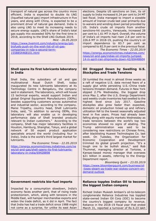 transport of natural gas across the country more
efficient. India is expected to double its LNG
(liquefied natural gas) import infrastructure in five
years, and along with China, is expected to be a
prominent driver of natural gas demand. India is
also using LNG to meet its increasing needs to
secure energy supply. LNG’s share of India’s total
gas supply mix exceeded 50% for the first time in
2018, according to the Shell LNG Outlook 2019.
Mint - 26.05.2019
https://www.livemint.com/industry/energy/gst-
biofuels-push-on-the-wish-list-of-oil-gas-
companies-in-nda-s-second-term-
1558854468101.html
elections. Despite US sanctions on Iran, its oil
supply to India increased 6.24 per cent to 24 MT
last fiscal. India managed to import a sizeable
amount of Iranian crude last year primarily due
to waivers and winding down period provided by
US. India’s crude oil imports from another
sanctions-hit country, Venezuela, increased 28
per cent to 1.61 MT in April. Overall, the volume
of India’s oil imports had risen 2.8 per cent to
226.6 MT in 2018-19, pushing the country’s oil
import dependence to 83.7 per cent as
compared to 82.9 per cent in the previous fiscal.
The Economic Times - 22.05.2019
https://energy.economictimes.indiatimes.com/
news/oil-and-gas/indias-oil-imports-jumped-
14-in-april-iran-shipments-down-42/69448604
Shell opens its first lubricants laboratory
in India
Shell India, the subsidiary of oil and gas
multinational Royal Dutch Shell, today
inaugurated its new lubricants laboratory at its
Technology Centre in Bengaluru, the company
said in statement. The laboratory, which will house
15 technical experts, would support Indian and
global Original Equipment Manufacturers (OEMs)
besides supporting customers across automotive
and industrial sector, according to the company.
Mansi Tripathy, country head, Shell Lubricants
India, said, “In addition to serving OEMs, this
laboratory will also enable us in developing
performance data of Shell branded products
relevant to Indian customers.” According to the
company, Shell has major laboratory facilities in
Houston, Hamburg, Shanghai, Tokyo, and a global
network of 50 expert product application
specialists around the world (including four in
India). India is the world’s third largest market for
lubricants.
The Economic Times - 22.05.2019
https://energy.economictimes.indiatimes.com/ne
ws/oil-and-gas/shell-opens-its-first-lubricants-
laboratory-in-india/69428898
Oil Dragged Down by Swelling U.S.
Stockpiles and Trade Tensions
Oil tumbled the most in almost three weeks as
a raft of negative U.S. data revived fears of a
supply glut while persisting U.S.-China trade
tensions threaten demand. Futures in New York
slipped 2.7% Wednesday, the biggest drop
since May 2, after the U.S. Energy Department
said weekly crude inventories had swelled to the
highest level since July 2017. Gasoline
stockpiles also grew faster than expected,
domestic oil production ticked up and refinery
utilization fell to the lowest seasonally adjusted
level in five years. Prices had already been
falling along with equity markets Wednesday as
trade tensions between the world’s top two
economies showed no signs of abating. The
Trump administration was said to be
considering new restrictions on Chinese firms,
after blacklisting Huawei Technologies Co. last
week. On Tuesday, the Organization for
Economic Cooperation and Development
trimmed its global growth projection. “It’s a
tough one to be bullish about,” said Rob
Thummel, managing director at Tortoise, a
Kansas-based money manager that oversees
$21 billion in assets, referring to the Energy
Department report.
Bloomberg Quint - 23.05.2019
https://www.bloombergquint.com/business/oil
-loses-steam-as-trade-war-stokes-concern-on-
demand-outlook
Government restricts bio-fuel imports
Impacted by a consumption slowdown, India's
economy faces another peril, that of rising trade
protectionism, which, along with tensions in the
Middle East, will hamper merchandise exports and
widen the trade deficit, as it did in April. The fact
that India has had a trade deficit since 1988 might
not come as a surprise, for unlike its east Asian
Reliance topples Indian Oil to become
the biggest Indian company
Richest Indian Mukesh Ambani's oil-to-telecom
conglomerate Reliance Industries has toppled
state-owned Indian Oil Corp (IOC) to become
the country's biggest company by revenue.
Reliance in the 2018-19 fiscal year that ended
March 31, reported a turnover of Rs 6.23 lakh
 