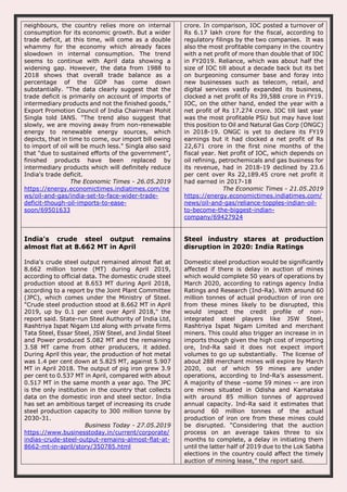 neighbours, the country relies more on internal
consumption for its economic growth. But a wider
trade deficit, at this time, will come as a double
whammy for the economy which already faces
slowdown in internal consumption. The trend
seems to continue with April data showing a
widening gap. However, the data from 1988 to
2018 shows that overall trade balance as a
percentage of the GDP has come down
substantially. "The data clearly suggest that the
trade deficit is primarily on account of imports of
intermediary products and not the finished goods,"
Export Promotion Council of India Chairman Mohit
Singla told IANS. "The trend also suggest that
slowly, we are moving away from non-renewable
energy to renewable energy sources, which
depicts, that in time to come, our import bill owing
to import of oil will be much less." Singla also said
that "due to sustained efforts of the government",
finished products have been replaced by
intermediary products which will definitely reduce
India's trade deficit.
The Economic Times - 26.05.2019
https://energy.economictimes.indiatimes.com/ne
ws/oil-and-gas/india-set-to-face-wider-trade-
deficit-though-oil-imports-to-ease-
soon/69501633
crore. In comparison, IOC posted a turnover of
Rs 6.17 lakh crore for the fiscal, according to
regulatory filings by the two companies. It was
also the most profitable company in the country
with a net profit of more than double that of IOC
in FY2019. Reliance, which was about half the
size of IOC till about a decade back but its bet
on burgeoning consumer base and foray into
new businesses such as telecom, retail, and
digital services vastly expanded its business,
clocked a net profit of Rs 39,588 crore in FY19.
IOC, on the other hand, ended the year with a
net profit of Rs 17.274 crore. IOC till last year
was the most profitable PSU but may have lost
this position to Oil and Natural Gas Corp (ONGC)
in 2018-19. ONGC is yet to declare its FY19
earnings but it had clocked a net profit of Rs
22,671 crore in the first nine months of the
fiscal year. Net profit of IOC, which depends on
oil refining, petrochemicals and gas business for
its revenue, had in 2018-19 declined by 23.6
per cent over Rs 22,189.45 crore net profit it
had earned in 2017-18
The Economic Times - 21.05.2019
https://energy.economictimes.indiatimes.com/
news/oil-and-gas/reliance-topples-indian-oil-
to-become-the-biggest-indian-
company/69427924
India's crude steel output remains
almost flat at 8.662 MT in April
India's crude steel output remained almost flat at
8.662 million tonne (MT) during April 2019,
according to official data. The domestic crude steel
production stood at 8.653 MT during April 2018,
according to a report by the Joint Plant Committee
(JPC), which comes under the Ministry of Steel.
"Crude steel production stood at 8.662 MT in April
2019, up by 0.1 per cent over April 2018," the
report said. State-run Steel Authority of India Ltd,
Rashtriya Ispat Nigam Ltd along with private firms
Tata Steel, Essar Steel, JSW Steel, and Jindal Steel
and Power produced 5.082 MT and the remaining
3.58 MT came from other producers, it added.
During April this year, the production of hot metal
was 1.4 per cent down at 5.825 MT, against 5.907
MT in April 2018. The output of pig iron grew 3.9
per cent to 0.537 MT in April, compared with about
0.517 MT in the same month a year ago. The JPC
is the only institution in the country that collects
data on the domestic iron and steel sector. India
has set an ambitious target of increasing its crude
steel production capacity to 300 million tonne by
2030-31.
Business Today - 27.05.2019
https://www.businesstoday.in/current/corporate/
indias-crude-steel-output-remains-almost-flat-at-
8662-mt-in-april/story/350785.html
Steel industry stares at production
disruption in 2020: India Ratings
Domestic steel production would be significantly
affected if there is delay in auction of mines
which would complete 50 years of operations by
March 2020, according to ratings agency India
Ratings and Research (Ind-Ra). With around 60
million tonnes of actual production of iron ore
from these mines likely to be disrupted, this
would impact the credit profile of non-
integrated steel players like JSW Steel,
Rashtriya Ispat Nigam Limited and merchant
miners. This could also trigger an increase in in
imports though given the high cost of importing
ore, Ind-Ra said it does not expect import
volumes to go up substantially. The license of
about 288 merchant mines will expire by March
2020, out of which 59 mines are under
operations, according to Ind-Ra’s assessment.
A majority of these –some 59 mines -- are iron
ore mines situated in Odisha and Karnataka
with around 85 million tonnes of approved
annual capacity. Ind-Ra said it estimates that
around 60 million tonnes of the actual
production of iron ore from these mines could
be disrupted. “Considering that the auction
process on an average takes three to six
months to complete, a delay in initiating them
until the latter half of 2019 due to the Lok Sabha
elections in the country could affect the timely
auction of mining lease,” the report said.
 