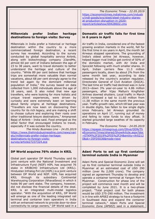 The Economic Times - 22.05.2019
https://economictimes.indiatimes.com/industr
y/indl-goods/svs/steel/steel-industry-stares-
at-production-disruption-in-2020-
report/articleshow/69428602.cms
Millennials prefer Indian heritage
destinations to foreign visits: Survey
Millennials in India prefer a historical or heritage
destination within the country to a more
commercialised foreign destination, a recent
survey has revealed. According to the survey
conducted by global hospitality service Airbnb,
along with biotechnology company 23andMe,
almost 60 per cent of Indians between the age of
23 to 38 years, want to travel domestic to better
understand the heritage and culture of the
country. “While 89 per cent believe that heritage
trips are somewhat more valuable than normal
vacations, about 68 per cent strongly agree to the
trend led again by the dominant millennial
population of India,” the survey based on data
collected from 1,000 individuals above the age of
18 years, said. It also noted that new age
travellers, who were looking for more holistic and
unique travel experiences, were driven by
curiosity and were extremely keen on learning
about family origins at heritage destinations.
“Travellers are now keen on discovering their
country for its rich legacy, and are making a shift
to choose culture and exploring their roots over
other traditional leisure destinations,” Amanpreet
Bajaj of Airbnb - India said. Food emerged as the
other factor that encouraged Indians to travel,
especially if it was outside the country.
The Hindu Business Line - 24.05.2019
https://www.thehindubusinessline.com/news/vari
ety/millennials-prefer-indian-heritage-
destinations-to-foreign-visits-
survey/article27237324.ece
Domestic air traffic falls for first time
in 6 years in April
Air traffic in India, considered one of the fastest
growing aviation markets in the world, fell for
the first time in six years in April, the month Jet
Airways stopped operations. The grounding of
India’s oldest airline Jet Airways, however,
helped bigger rival IndiGo get control of 50% of
the domestic market, with Air India and
SpiceJet following with much smaller shares. In
April, Indian carriers flew 11.3 million
passengers locally, down by about 2% from the
same month last year, according to data
released by the country's aviation regulator,
Directorate General of Civil Aviation (DGCA).
The last time air traffic had declined was in June
2013—down 3% year-on-year to 4.86 million
passengers, after Vijay Mallya's Kingfisher
Airlines downed shutters. Local traffic in March
2019 increased a tad to 11.60 million from
11.58 million in the same month the previous
year. Traffic growth rate, which till last year was
in double digits, has fallen to low single digits
since February. Jet Airways grounded its
operations on April 17, running out of money
and failing to raise funds to stay afloat. It
started grounded large swathes of its capacity
in February.
The Economic Times - 24.05.2019
https://epaper.timesgroup.com/Olive/ODN/Th
eEconomicTimes/shared/ShowArticle.aspx?doc
=ETKM%2F2019%2F05%2F24&entity=Ar0212
0&sk=35FD5036&mode=text
DP World acquires 76% stake in KRIL
Global port operator DP World Thursday said its
joint venture with the National Investment and
Infrastructure Fund (NIIF) HIPL has acquired 76
stake in KRIBCHO Infrastructure Ltd (KRIL).
Hindustan Infralog Pvt Ltd (HIPL) is a joint venture
between DP World and NIIF. HIPL has acquired
KRIL through its subsidiary Continental
Warehousing Corporation (NhavaSeva) in which it
holds 90 per cent stake. The company, however,
did not disclose the financial details of the deal.
KRIL is an integrated multi-modal logistics
operator. "With the acquisition of KRIL, DP World
will emerge as one of the leading integrated rail
terminal and container train operators in India
with an enhanced network to provide door-to-door
connectivity to cargo owners," DP World said in a
Adani Ports to set up first container
terminal outside India in Myanmar
Adani Ports and Special Economic Zone will set
up its first container terminal outside India in
Myanmar at an estimated cost of USD 290
million (over Rs 2,000 crore). The company
signed an agreement Thursday to develop and
operate a container terminal at Yangon Port in
Myanmar. Construction for phase one of the
project will commence next month and will be
completed by June 2021. It is a two-phase
project. "Total project cost for both phases
would be USD 275-290 million. The investment
is in line with APSEZ strategy to have a footprint
in Southeast Asia and expand the container
terminal network," Adani Ports and Special
Economic Zone (APSEZ) said in a statement.
 