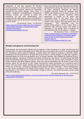statement. It will also augment DP World's
existing business in terms of the business model
and geographic footprint, offering an integrated
portfolio to the entire logistics value chain, it
added. "KRIBCHO (KrishakBharati Cooperative
Society) Limited, will continue to retain the
remaining 24 per cent shareholding, the
statement said, adding the purchase consideration
is below one per cent of DP World's net asset value
as of FY 2018.
The Economic Times - 24.05.2019
https://economictimes.indiatimes.com/industry/t
ransportation/shipping-/-transport/dp-world-
acquires-76-stake-in-
kril/articleshow/69461110.cms
Also, the terminal will be integrated with APSEZ
ports/terminals along the east and south coast
of India, unlocking synergies by offering
multiple entry/exit points for shipping lines,
APSEZ, the logistics arm of Adani Group, said.
The BOT (build, operate, transfer)/ lease
agreement is signed for 50 years and
extendable twice for ten years each. "The
terminal will have a capacity to handle 0.80
million TEUs (twenty foot equivalent unit) of
containers... The estimated cost for
implementing phase I of 0.5 million TEUs is
between USD 220-230 million and phase II
expansion to 0.8 million TEUs is expected to
cost between USD 55–60 million," it added.
The Economic Times - 23.05.2019
https://economictimes.indiatimes.com/industr
y/transportation/shipping-/-transport/adani-
ports-to-set-up-first-container-terminal-
outside-india-in-
myanmar/articleshow/69461515.cms
Bengal emerging as warehousing hub
West Bengal, and particularly Kolkata and its suburbs, is fast emerging as a major warehousing and
logistics hub. It is learnt that deals worth ?500-700 crore have either been inked or are being finalised
for warehouses along National Highway 2 (Delhi Road) and National Highway 6 (Bombay Road).
Negotiation for the acquisition of at least 500 acres of land in various villages is under way. Logistics-
focussed global PE funds and developers such as Morgan Stanley, ESR (backed by Warburg Pincus),
Allcargo Logistics, Indospace, Embassy and others are putting in big money. The Delhi Road, Old Delhi
Road and Bombay Road areas are around 30-40 km from the city and are well connected to North
Indian, Eastern and North-Eastern States. What has induced developers and PE funds to look at the
eastern region are the advent of GST, better connectivity, higher penetration of e-commerce and a
sound ‘hub and spoke’ model. Kolkata and its suburbs took up warehousing space to the tune of 3.5
million sq. ft last year. According to Swapan Dutta, Branch Director Corporate – Senior Management,
at real estate consultancy firm Knight Frank (India) Pvt Ltd, there is a distinct move from smaller
warehouses in the northern and southwestern fringes of the city. The preferred areas include those
along the highways.
The Hindu Business Line - 22.05.2019
https://www.thehindubusinessline.com/news/national/west-bengal-emerging-as-warehousing-
hub/article27199180.ece
 