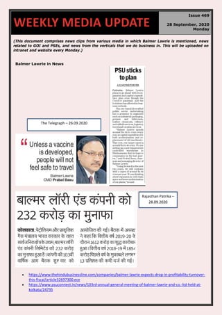 (This document comprises news clips from various media in which Balmer Lawrie is mentioned, news
related to GOI and PSEs, and news from the verticals that we do business in. This will be uploaded on
intranet and website every Monday.)
Balmer Lawrie in News
• https://www.thehindubusinessline.com/companies/balmer-lawrie-expects-drop-in-profitability-turnover-
this-fiscal/article32697300.ece
• https://www.psuconnect.in/news/103rd-annual-general-meeting-of-balmer-lawrie-and-co.-ltd-held-at-
kolkata/24735
WEEKLY MEDIA UPDATE
Issue 469
28 September, 2020
Monday
The Telegraph – 26.09.2020
Rajasthan Patrika –
28.09.2020
 