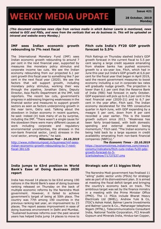 (This document comprises news clips from various media in which Balmer Lawrie is mentioned, news
related to GOI and PSEs, and news from the verticals that we do business in. This will be uploaded on
intranet and website every Monday.)
IMF sees Indian economic growth
rebounding to 7% next fiscal
The International Monetary Fund (IMF) sees
Indian economic growth rebounding to around 7
per cent in the next financial year, supported by
measures like monetary policy stimulus and
corporate income tax cuts. We see the Indian
economy rebounding from our projected 6.1 per
cent growth this fiscal year to something like 7 per
cent in the next fiscal year (2020). We see the
factors that will support growth, including
monetary policy stimulus, working their way
through the pipeline, Jonathan Ostry, Deputy
Director, Asia Pacific Department at the IMF, told
reporters. The recent tax cuts, government's
progress in addressing lingering weaknesses in the
financial sector and measures to support growth
sectors as seen as factors underpinning growth in
the near term, Ostry said. Talking about the
slowdown in Indian economy in recent quarters,
he said: indeed (it) took many of us by surprise,
including the IMF. "There wasn't a single cause for
the slowdown there were many different causes at
work including corporate and regulatory
environmental uncertainties, the stresses in the
non-bank financial sector, (and) stresses in the
rural sector, among others," he said.
Millennium Post - 24.10.2019
http://www.millenniumpost.in/business/imf-sees-
indian-economic-growth-rebounding-to-7-next-
fiscal-381126
Fitch cuts India's FY20 GDP growth
forecast to 5.5%
Fitch Ratings on Thursday slashed India's GDP
growth forecast in the current fiscal to 5.5 per
cent saying a large credit squeeze emanating
from shadow banks has pushed economic
growth to a six-year low. Fitch, which had in
June this year put India's GDP growth at 6.6 per
cent for the fiscal year that began in April 2019,
said the recent government measures to boost
economy including a cut in corporate tax rates
will gradually nudge growth. The projection is
lower than 6.1 per cent that the Reserve Bank
of India (RBI) had forecast in early October.
GDP expansion will pick up to 6.2 per cent in the
next financial year (2020-21) and to 6.7 per
cent in the year after, Fitch said. The Indian
economy decelerated for the fifth consecutive
quarter in April-June, with GDP expanding by a
meagre 5 per cent, down from 8 per cent
recorded a year earlier. This is the lowest
growth outturn since 2013. "Weakness has
been fairly broad-based, with both domestic
spending and external demand losing
momentum," Fitch said. "The Indian economy is
being held back by a large squeeze in credit
availability emanating from non-bank financial
companies (NBFCs)."
The Economic Times - 25.10.2019
https://economictimes.indiatimes.com/news/e
conomy/indicators/fitch-cuts-indias-fy20-gdp-
growth-forecast-to-5-
5/articleshow/71737537.cms
India jumps to 63rd position in World
Bank's Ease of Doing Business 2020
report
India has moved 14 places to be 63rd among 190
nations in the World Bank’s ease of doing business
ranking released on Thursday on the back of
multiple economic reforms by the Narendra Modi
government. However, it failed to achieve
government's target of being at 50th place. The
country was 77th among 190 countries in the
previous ranking last year, an improvement by 23
places. The report assess improvement in ease of
doing business environment in Delhi and Mumbai.
“Sustained business reforms over the past several
years has helped India jump 14 places to move to
Strategic sale of 11 biggies likely
The Narendra Modi government has finalised 11
“ailing” public sector units (PSUs) for strategic
sale as part of its disinvestment plan. It is aimed
at meeting the fiscal deficit target and bringing
the country’s economy back on track. The
ambitious target was set by the finance ministry
in a meeting with the Prime Minister Office
(PMO). The 11 PSUs include Bharat Heavy
Electricals Ltd (BHEL), Andrew Yule & Co,
ITDC’s Ashok Hotel, Balmer Lawrie Investments
and Balmer Lawrie & Co., Mahanagar telephone
Nigam (MTNL), Telecommunications Consultant
India, National Textile Corporation, FCI Aravalli
Gypsum and Minerals India, Hindus-tan Copper,
WEEKLY MEDIA UPDATE
Issue 421
28 October, 2019
Monday
 