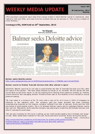 (This document comprises news clips from various media in which Balmer Lawrie is mentioned, news
related to GOI and PSEs, and news from the verticals that we do business in. This will be e-mailed on
every Monday.)
Coverage of BL, AGM held on 24th
September, 2013
Balmer seeks Deloitte advice
http://www.telegraphindia.com/1130925/jsp/business/story_17388062.jsp#.UkJn6IY3CRk
Balmer Lawrie to finalise Transafe Services fate after advisor's report
KOLKATA: Balmer Lawrie & Co Ltd said it would finalise the fate of Transafe Services Ltd (TSL) after
the report of the adviser. "We have asked Deloitte to advise us on Transafe. We will decide the next
course after we get their report. It can be anything from infusing fresh capital to winding up," Balmer
Lawrie chairman and managing director Virendra Sinha said on the sidelines of the company's annual
general meeting.
TSL had raked in a turnover of Rs 75 crore with a loss of Rs 12.9 crore in 2012-13 dragging its
networth to the negative zone. The company said the major shortfall has been container
manufacturing business as the creative container suffered from lack of demand. Sinha said the CDR
also failed to yield desired results. TSL is JV between Balmer Lawrie and its subsidiary Balmer Lawrie
Van Leer Ltd. Meanwhile, Sinha said the company was planning to modernise the Kolkata lubricant unit
after it renewed the land lease.
"We are also investing Rs 320 crore in setting up two multi-modal logistics hub in Kolkata and Vizag,"
he said. When asked about outlook for the year, Sinha said there would be 'stress' during the period.
Economic Times – 24.09.2013
http://economictimes.indiatimes.com/news/news-by-industry/indl-goods/svs/chem-/-
fertilisers/balmer-lawrie-to-finalise-transafe-services-fate-after-advisors-
report/articleshow/22998686.cms
WEEKLY MEDIA UPDATE
Issue 109
30 September, 2013
Monday
 