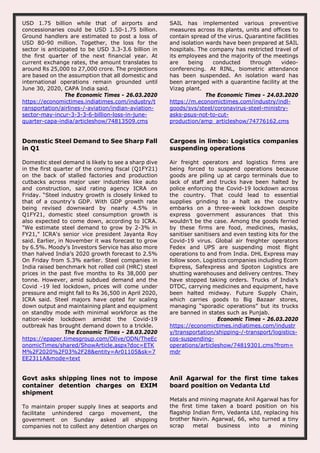 USD 1.75 billion while that of airports and
concessionaries could be USD 1.50-1.75 billion.
Ground handlers are estimated to post a loss of
USD 80-90 million. Together, the loss for the
sector is anticipated to be USD 3.3-3.6 billion in
the first quarter of the next financial year. At
current exchange rates, the amount translates to
around Rs 25,000 to 27,000 crore. The projections
are based on the assumption that all domestic and
international operations remain grounded until
June 30, 2020, CAPA India said.
The Economic Times - 26.03.2020
https://economictimes.indiatimes.com/industry/t
ransportation/airlines-/-aviation/indian-aviation-
sector-may-incur-3-3-3-6-billion-loss-in-june-
quarter-capa-india/articleshow/74813509.cms
SAIL has implemented various preventive
measures across its plants, units and offices to
contain spread of the virus. Quarantine facilities
and isolation wards have been prepared at SAIL
hospitals. The company has restricted travel of
its employees and the majority of the meetings
are being conducted through video-
conferencing. At RINL, biometric attendance
has been suspended. An isolation ward has
been arranged with a quarantine facility at the
Vizag plant.
The Economic Times - 24.03.2020
https://m.economictimes.com/industry/indl-
goods/svs/steel/coronavirus-steel-ministry-
asks-psus-not-to-cut-
production/amp_articleshow/74776162.cms
Domestic Steel Demand to See Sharp Fall
in Q1
Domestic steel demand is likely to see a sharp dive
in the first quarter of the coming fiscal (Q1FY21)
on the back of stalled factories and production
cutbacks across major user industries like auto
and construction, said rating agency ICRA on
Friday. “Steel industry growth is closely linked to
that of a country's GDP. With GDP growth rate
being revised downward by nearly 4.5% in
Q1FY21, domestic steel consumption growth is
also expected to come down, according to ICRA.
"We estimate steel demand to grow by 2-3% in
FY21," ICRA's senior vice president Jayanta Roy
said. Earlier, in November it was forecast to grow
by 6.5%. Moody’s Investors Service has also more
than halved India’s 2020 growth forecast to 2.5%
On Friday from 5.3% earlier. Steel companies in
India raised benchmark hot rolled coil (HRC) steel
prices in the past five months to Rs 38,000 per
tonne. However, amid subdued demand and the
Covid -19 led lockdown, prices will come under
pressure and might fall to Rs 36,500 in April 2020,
ICRA said. Steel majors have opted for scaling
down output and maintaining plant and equipment
on standby mode with minimal workforce as the
nation-wide lockdown amidst the Covid-19
outbreak has brought demand down to a trickle.
The Economic Times - 28.03.2020
https://epaper.timesgroup.com/Olive/ODN/TheEc
onomicTimes/shared/ShowArticle.aspx?doc=ETK
M%2F2020%2F03%2F28&entity=Ar01105&sk=7
EE2311A&mode=text
Cargoes in limbo: Logistics companies
suspending operations
Air freight operators and logistics firms are
being forced to suspend operations because
goods are piling up at cargo terminals due to
lack of staff and trucks have been halted by
police enforcing the Covid-19 lockdown across
the country. That could lead to essential
supplies grinding to a halt as the country
embarks on a three-week lockdown despite
express government assurances that this
wouldn’t be the case. Among the goods ferried
by these firms are food, medicines, masks,
sanitiser sanitisers and even testing kits for the
Covid-19 virus. Global air freighter operators
Fedex and UPS are suspending most flight
operations to and from India. DHL Express may
follow soon. Logistics companies including Ecom
Express, Safexpress and Spoton Logistics are
shutting warehouses and delivery centres. They
have stopped taking orders. Trucks of India’s
DTDC, carrying medicines and equipment, have
been halted midway. Future Supply Chain,
which carries goods to Big Bazaar stores,
managing “sporadic operations” but its trucks
are banned in states such as Punjab.
Economic Times - 26.03.2020
https://economictimes.indiatimes.com/industr
y/transportation/shipping-/-transport/logistics-
cos-suspending-
operations/articleshow/74819301.cms?from=
mdr
Govt asks shipping lines not to impose
container detention charges on EXIM
shipment
To maintain proper supply lines at seaports and
facilitate unhindered cargo movement, the
government on Sunday asked all shipping
companies not to collect any detention charges on
Anil Agarwal for the first time takes
board position on Vedanta Ltd
Metals and mining magnate Anil Agarwal has for
the first time taken a board position on his
flagship Indian firm, Vedanta Ltd, replacing his
brother Navin. Agarwal, 66, who turned a tiny
scrap metal business into a mining
 
