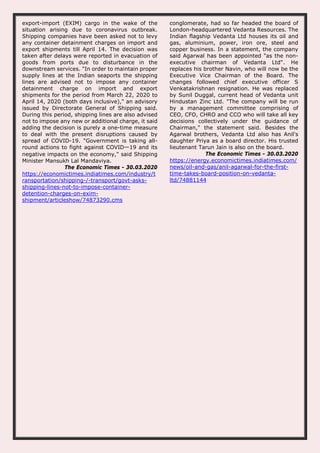 export-import (EXIM) cargo in the wake of the
situation arising due to coronavirus outbreak.
Shipping companies have been asked not to levy
any container detainment charges on import and
export shipments till April 14. The decision was
taken after delays were reported in evacuation of
goods from ports due to disturbance in the
downstream services. "In order to maintain proper
supply lines at the Indian seaports the shipping
lines are advised not to impose any container
detainment charge on import and export
shipments for the period from March 22, 2020 to
April 14, 2020 (both days inclusive)," an advisory
issued by Directorate General of Shipping said.
During this period, shipping lines are also advised
not to impose any new or additional charge, it said
adding the decision is purely a one-time measure
to deal with the present disruptions caused by
spread of COVID-19. "Government is taking all-
round actions to fight against COVIDー19 and its
negative impacts on the economy," said Shipping
Minister Mansukh Lal Mandaviya.
The Economic Times - 30.03.2020
https://economictimes.indiatimes.com/industry/t
ransportation/shipping-/-transport/govt-asks-
shipping-lines-not-to-impose-container-
detention-charges-on-exim-
shipment/articleshow/74873290.cms
conglomerate, had so far headed the board of
London-headquartered Vedanta Resources. The
Indian flagship Vedanta Ltd houses its oil and
gas, aluminium, power, iron ore, steel and
copper business. In a statement, the company
said Agarwal has been appointed "as the non-
executive chairman of Vedanta Ltd". He
replaces his brother Navin, who will now be the
Executive Vice Chairman of the Board. The
changes followed chief executive officer S
Venkatakrishnan resignation. He was replaced
by Sunil Duggal, current head of Vedanta unit
Hindustan Zinc Ltd. "The company will be run
by a management committee comprising of
CEO, CFO, CHRO and CCO who will take all key
decisions collectively under the guidance of
Chairman," the statement said. Besides the
Agarwal brothers, Vedanta Ltd also has Anil's
daughter Priya as a board director. His trusted
lieutenant Tarun Jain is also on the board.
The Economic Times - 30.03.2020
https://energy.economictimes.indiatimes.com/
news/oil-and-gas/anil-agarwal-for-the-first-
time-takes-board-position-on-vedanta-
ltd/74881144
 