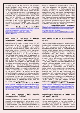 adverse impact of the lockdown on economic
activity suggests that a single day of complete
national lockdown could shave off as much as 14-
19 basis points (bp) from annual growth and 55-
75 bp from quarterly growth. “It implies that with
7 days of complete lockdown and 8 days of partial
lockdown, real GDP could decline by around 3 per
cent YoY in 4QFY20 – as against our initial
estimate of 4.7 per cent. With 14 days of complete
lockdown in Apr’20 and assuming that things
normalize from mid-May’20, real GDP could
decline 12.2 per cent YoY in 1QFY21,” the report
said.
The Economic Times - 26.03.2020
https://energy.economictimes.indiatimes.com/ne
ws/oil-and-gas/india-could-witness-first-
technical-recession-since-the-1990s-
report/74827610
March is scheduled to be released on April 13.
“We are assessing the situation and the
numbers would depend on the flow, quality and
quantity of data,” an official aware of the
development said. “We will put the caveats and
see how much data we can put out.” The Index
of Industrial Production (IIP) for March could
face problems because production has stopped
due to the lockdown, the official said. The Index
of Industrial Production (IIP) for March could
face problems because production has stopped
due to the lockdown, the official said.
The Economic Times - 30.03.2020
https://economictimes.indiatimes.com/news/e
conomy/indicators/mar-cpi-inflation-figures-
mayhave-caveats-as-data-
suffers/articleshow/74877927.cms?from=mdr
Govt likely to Fall Short of Revised
Divestment Target by ₹15,000 cr
With a week to go for the financial year to end, the
government is set to fall short of its revised
divestment target of Rs 65,000 crore by a little
over 20%, even as officials expect some deals to
close this month. Proceeds from divestment
including offers for sale, equity traded funds and
buybacks, stood at Rs 35,537.32 crore as of March
12, officials said, adding that an additional Rs
15,000 crore is expected from NTPC’s buyout of
NeepCo and THDC and the sale of Kamarajar Port
Ltd. to Chennai Port Trust. “(Proceeds of) THDC
and NeepCo will happen in the coming days.
Kamarajar Port will also happen,” an official said,
asking not to be identified. “But this year’s targets
cannot be met.” While a few share buybacks from
public sector units are in the works, offers for sale
will not be taken up owing to the volatile situation
in the stock markets, a second official said.
Conceding that the coronavirus outbreak and the
oil price crash have created a volatile situation in
the markets, officials said that while March 2020
has been dry, the month otherwise typically sees
average inflows of between Rs 15,000 crore and
Rs 20,000 crore every year.
The Economic Times - 25.03.2020
https://epaper.timesgroup.com/Olive/ODN/TheEc
onomicTimes/shared/ShowArticle.aspx?doc=ETK
M%2F2020%2F03%2F25&entity=Ar01112&sk=1
D4560B5&mode=text
Govt Nets ₹14K Cr Via Stake Sale in 3
CPSEs
The government has completed strategic sales
of its holding in three companies, netting about
Rs 14,000 crore, even as the total proceeds for
the financial year are likely to fall short of the
revised target, by over 20%. The government
completed strategic sales of state owned power
companies THDC and NEEPCO, netting Rs
11,500 crore in the process, department of
investment and public asset management
(DIPAM) said in a statement. The government
sold its 74.49% stake in THDC India Ltd for Rs
7,500 crore, and its full stake in North Eastern
Electric Power Corporation Ltd (NEEPCO) for Rs
4,000 crore to India's largest power generation
company NTPC. Additionally, sale of 66.67%
stake owned by the government in Kamrajar
Port Ltd was also completed, in favour of
Chennai Port Trust, for Rs 2,383 crore, the
department said in separate statements. ET had
reported earlier this week that strategic
divestments of the three entities was nearing
completion and proceeds of the same - about Rs
15,000 crore - will get accrued to the
government coffers within the month.
The Economic Times - 28.03.2020
https://epaper.timesgroup.com/Olive/ODN/Th
eEconomicTimes/shared/ShowArticle.aspx?doc
=ETKM%2F2020%2F03%2F28&entity=Ar0110
1&sk=5E91DC49&mode=text
Jobs and Salaries Safe Despite
Disruption, Cos Tell Staff
Leading companies in India are proactively
assuring employees that they will be taken care of
financially while the lockdown continues or even if
it gets extended. From paying advance salary to
both regular and contractual workers a week
Donations by firms to PM CARES fund
will qualify as CSR
The ministry of corporate affairs (MCA) on
Sunday said donations to the Prime Minister’s
emergency fund set up to fight the Covid-19
pandemic will qualify as corporate social
responsibility (CSR) spending that companies
 