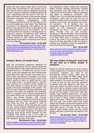 before the usual salary credit date to honouring
joining date commitment for new joinees even if
they cannot come on board, companies are going
all out to reassure employees. Stalled projects and
work irregularities will not come in the way of
salary payments, HR heads of top business groups
confirmed. Companies are also assuring contract
workers (vendors, housekeeping staff,
maintenance personnel et al) of their jobs as well
as uninterrupted pay. Steel major Tata Steel has
conveyed to all employees that salaries will be
paid on time and there will be no disruption at all
to salary payments due to the lockdown. For its
contract workers and vendors, including people on
temporary projects, maintenance staff, cleaning
staff, housekeeping people and various other
contract workers in their offices and factories,
there will be no disruption in payment even though
work has stopped.
The Economic Times -27.03.2020
https://epaper.timesgroup.com/Olive/ODN/TheEc
onomicTimes/shared/ShowArticle.aspx?doc=ETK
M%2F2020%2F03%2F27&entity=Ar00107&sk=A
20EE795&mode=text
are mandated to make. Finance and corporate
affairs minister Nirmala Sitharaman tweeted
that donations from CSR funds can now be
made to the Prime Minister’s “Citizen Assistance
and Relief in Emergency Situations" (PM
CARES) fund. The minister also tweeted an MCA
notification, which said the fund was set up
primarily to deal with any emergency or distress
situation such as the one posed by the Covid-
19 pandemic. “It is clarified that any
contribution made to the PM CARES fund shall
qualify as CSR expenditure under the
Companies Act 2013," it said. Firms spend
about ₹15,000 crore on CSR annually,
according to official estimates. The Companies
Act stipulates that businesses with a net worth
of at least ₹500 crore or revenue of ₹1,000
crore or net profit of ₹5 crore should spend at
least 2% of their net profit on CSR. Any lapse in
meeting this obligation should be explained in
the annual financial statement.
Mint - 30.03.2020
https://www.livemint.com/news/india/coronavi
rus-crisis-govt-says-donations-to-pm-s-fund-
covered-under-csr-spending-
11585457109577.html
Industry Wants 15-month Fiscal
After the government postponed deadlines for
filing tax and earning returns several companies
and stakeholders have sought extension of current
financial year to a 15-month one, to end in June
2020. As per the proposal the next financial year
would start from July this year and would end in
March 2020. According to the people in the know
several companies have seen all their ratios—from
debt to equity to return on capital—go for a toss
in the past month. The government in last few
days reached out to several industry experts to
seek their opinion on impact of such a step, say
people with direct knowledge of the matter. “It’s
only fair that companies are given additional time
because even when tax deadlines are extended,
there is a pressure from revenue department to
pay before March end, as that’s the year-end for
them,” said Dinesh Kanabar, CEO, Dhruva
Advisors. Industry experts point out that for all the
companies last one month has hugely impacted
cash flows and that has resulted in mark to
market. “An extension of the financial year would
not only relieve practical challenges around book
closures and stock taking during a lock down, but
also help in the larger backdrop of closing and
reporting when things would hopefully be less
unsettled, than doing it now in the midst of
significant uncertainty” Gautam Mehra, leader, tax
and regulatory services, PwC India.
The Economic Times - 30.03.2020
https://epaper.timesgroup.com/Olive/ODN/TheEc
onomicTimes/shared/ShowArticle.aspx?doc=ETK
IEA says global oil demand could drop
20 per cent as 3 billion people in
lockdown
Global oil demand could dive by 20 per cent as
3 billion people are in a lockdown because of the
coronavirus outbreak, the head of the
International Energy Agency (IEA) said on
Thursday as he called on OPEC leader Saudi
Arabia to help stabilise oil markets. "Today, 3
billion people in the world are locked down. As
a result of that we may well see sometime
throughout this year demand to fall down, as
some say, about 20 million barrels per day,"
Fatih Birol told an Atlantic Council conference
call. The world's oil demand stood at 100 million
barrels per day (bpd) in 2019. Birol said that,
despite huge demand destruction, oil supply
was nevertheless set to rise by another 3 million
bpd as part of Saudi Arabia's market share
battle with Russia. "Being the president of the
G20 this year, one would expect that Saudi
Arabia will provide a constructive support to the
stabilisation of the global oil markets based on
their past record," he said. He did not say
whether Saudi Arabia, Russia and the United
States could play a stabilising role together with
the IEA.
The Economic Times - 27.03.2020
https://energy.economictimes.indiatimes.com/
news/oil-and-gas/iea-says-global-oil-demand-
could-drop-20-per-cent-as-3-billion-people-in-
lockdown/74838601
 