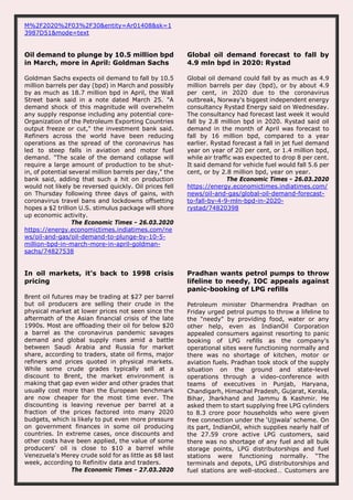 M%2F2020%2F03%2F30&entity=Ar01408&sk=1
3987D51&mode=text
Oil demand to plunge by 10.5 million bpd
in March, more in April: Goldman Sachs
Goldman Sachs expects oil demand to fall by 10.5
million barrels per day (bpd) in March and possibly
by as much as 18.7 million bpd in April, the Wall
Street bank said in a note dated March 25. "A
demand shock of this magnitude will overwhelm
any supply response including any potential core-
Organization of the Petroleum Exporting Countries
output freeze or cut," the investment bank said.
Refiners across the world have been reducing
operations as the spread of the coronavirus has
led to steep falls in aviation and motor fuel
demand. "The scale of the demand collapse will
require a large amount of production to be shut-
in, of potential several million barrels per day," the
bank said, adding that such a hit on production
would not likely be reversed quickly. Oil prices fell
on Thursday following three days of gains, with
coronavirus travel bans and lockdowns offsetting
hopes a $2 trillion U.S. stimulus package will shore
up economic activity.
The Economic Times - 26.03.2020
https://energy.economictimes.indiatimes.com/ne
ws/oil-and-gas/oil-demand-to-plunge-by-10-5-
million-bpd-in-march-more-in-april-goldman-
sachs/74827538
Global oil demand forecast to fall by
4.9 mln bpd in 2020: Rystad
Global oil demand could fall by as much as 4.9
million barrels per day (bpd), or by about 4.9
per cent, in 2020 due to the coronavirus
outbreak, Norway's biggest independent energy
consultancy Rystad Energy said on Wednesday.
The consultancy had forecast last week it would
fall by 2.8 million bpd in 2020. Rystad said oil
demand in the month of April was forecast to
fall by 16 million bpd, compared to a year
earlier. Rystad forecast a fall in jet fuel demand
year on year of 20 per cent, or 1.4 million bpd,
while air traffic was expected to drop 8 per cent.
It said demand for vehicle fuel would fall 5.6 per
cent, or by 2.8 million bpd, year on year.
The Economic Times - 26.03.2020
https://energy.economictimes.indiatimes.com/
news/oil-and-gas/global-oil-demand-forecast-
to-fall-by-4-9-mln-bpd-in-2020-
rystad/74820398
In oil markets, it's back to 1998 crisis
pricing
Brent oil futures may be trading at $27 per barrel
but oil producers are selling their crude in the
physical market at lower prices not seen since the
aftermath of the Asian financial crisis of the late
1990s. Most are offloading their oil for below $20
a barrel as the coronavirus pandemic savages
demand and global supply rises amid a battle
between Saudi Arabia and Russia for market
share, according to traders, state oil firms, major
refiners and prices quoted in physical markets.
While some crude grades typically sell at a
discount to Brent, the market environment is
making that gap even wider and other grades that
usually cost more than the European benchmark
are now cheaper for the most time ever. The
discounting is leaving revenue per barrel at a
fraction of the prices factored into many 2020
budgets, which is likely to put even more pressure
on government finances in some oil producing
countries. In extreme cases, once discounts and
other costs have been applied, the value of some
producers' oil is close to $10 a barrel while
Venezuela's Merey crude sold for as little as $8 last
week, according to Refinitiv data and traders.
The Economic Times - 27.03.2020
Pradhan wants petrol pumps to throw
lifeline to needy, IOC appeals against
panic-booking of LPG refills
Petroleum minister Dharmendra Pradhan on
Friday urged petrol pumps to throw a lifeline to
the "needy" by providing food, water or any
other help, even as IndianOil Corporation
appealed consumers against resorting to panic
booking of LPG refills as the company's
operational sites were functioning normally and
there was no shortage of kitchen, motor or
aviation fuels. Pradhan took stock of the supply
situation on the ground and state-level
operations through a video-conference with
teams of executives in Punjab, Haryana,
Chandigarh, Himachal Pradesh, Gujarat, Kerala,
Bihar, Jharkhand and Jammu & Kashmir. He
asked them to start supplying free LPG cylinders
to 8.3 crore poor households who were given
free connection under the ‘Ujjwala’ scheme. On
its part, IndianOil, which supplies nearly half of
the 27.59 crore active LPG customers, said
there was no shortage of any fuel and all bulk
storage points, LPG distributorships and fuel
stations were functioning normally. “The
terminals and depots, LPG distributorships and
fuel stations are well-stocked… Customers are
 