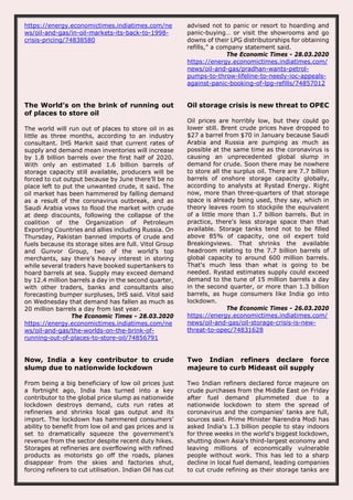 https://energy.economictimes.indiatimes.com/ne
ws/oil-and-gas/in-oil-markets-its-back-to-1998-
crisis-pricing/74838580
advised not to panic or resort to hoarding and
panic-buying… or visit the showrooms and go
downs of their LPG distributorships for obtaining
refills,” a company statement said.
The Economic Times - 28.03.2020
https://energy.economictimes.indiatimes.com/
news/oil-and-gas/pradhan-wants-petrol-
pumps-to-throw-lifeline-to-needy-ioc-appeals-
against-panic-booking-of-lpg-refills/74857012
The World’s on the brink of running out
of places to store oil
The world will run out of places to store oil in as
little as three months, according to an industry
consultant. IHS Markit said that current rates of
supply and demand mean inventories will increase
by 1.8 billion barrels over the first half of 2020.
With only an estimated 1.6 billion barrels of
storage capacity still available, producers will be
forced to cut output because by June there’ll be no
place left to put the unwanted crude, it said. The
oil market has been hammered by falling demand
as a result of the coronavirus outbreak, and as
Saudi Arabia vows to flood the market with crude
at deep discounts, following the collapse of the
coalition of the Organization of Petroleum
Exporting Countries and allies including Russia. On
Thursday, Pakistan banned imports of crude and
fuels because its storage sites are full. Vitol Group
and Gunvor Group, two of the world’s top
merchants, say there’s heavy interest in storing
while several traders have booked supertankers to
hoard barrels at sea. Supply may exceed demand
by 12.4 million barrels a day in the second quarter,
with other traders, banks and consultants also
forecasting bumper surpluses, IHS said. Vitol said
on Wednesday that demand has fallen as much as
20 million barrels a day from last year.
The Economic Times - 28.03.2020
https://energy.economictimes.indiatimes.com/ne
ws/oil-and-gas/the-worlds-on-the-brink-of-
running-out-of-places-to-store-oil/74856791
Oil storage crisis is new threat to OPEC
Oil prices are horribly low, but they could go
lower still. Brent crude prices have dropped to
$27 a barrel from $70 in January because Saudi
Arabia and Russia are pumping as much as
possible at the same time as the coronavirus is
causing an unprecedented global slump in
demand for crude. Soon there may be nowhere
to store all the surplus oil. There are 7.7 billion
barrels of onshore storage capacity globally,
according to analysts at Rystad Energy. Right
now, more than three-quarters of that storage
space is already being used, they say, which in
theory leaves room to stockpile the equivalent
of a little more than 1.7 billion barrels. But in
practice, there's less storage space than that
available. Storage tanks tend not to be filled
above 85% of capacity, one oil expert told
Breakingviews. That shrinks the available
headroom relating to the 7.7 billion barrels of
global capacity to around 600 million barrels.
That's much less than what is going to be
needed. Rystad estimates supply could exceed
demand to the tune of 15 million barrels a day
in the second quarter, or more than 1.3 billion
barrels, as huge consumers like India go into
lockdown.
The Economic Times - 26.03.2020
https://energy.economictimes.indiatimes.com/
news/oil-and-gas/oil-storage-crisis-is-new-
threat-to-opec/74831628
Now, India a key contributor to crude
slump due to nationwide lockdown
From being a big beneficiary of low oil prices just
a fortnight ago, India has turned into a key
contributor to the global price slump as nationwide
lockdown destroys demand, cuts run rates at
refineries and shrinks local gas output and its
import. The lockdown has hammered consumers’
ability to benefit from low oil and gas prices and is
set to dramatically squeeze the government’s
revenue from the sector despite recent duty hikes.
Storages at refineries are overflowing with refined
products as motorists go off the roads, planes
disappear from the skies and factories shut,
forcing refiners to cut utilisation. Indian Oil has cut
Two Indian refiners declare force
majeure to curb Mideast oil supply
Two Indian refiners declared force majeure on
crude purchases from the Middle East on Friday
after fuel demand plummeted due to a
nationwide lockdown to stem the spread of
coronavirus and the companies' tanks are full,
sources said. Prime Minister Narendra Modi has
asked India's 1.3 billion people to stay indoors
for three weeks in the world's biggest lockdown,
shutting down Asia's third-largest economy and
leaving millions of economically vulnerable
people without work. This has led to a sharp
decline in local fuel demand, leading companies
to cut crude refining as their storage tanks are
 
