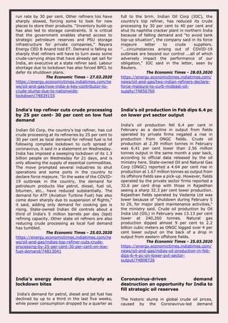 run rate by 30 per cent. Other refiners too have
sharply slowed, forcing some to look for new
places to store their products. “Inventory build-up
has also led to storage constraints. It is critical
that the government enables shared access to
strategic petroleum reserves and PSU storage
infrastructure for private companies,” Nayara
Energy CEO B Anand told ET. Demand is falling so
sharply that refiners will have to turn away some
crude-carrying ships that have already set sail for
India, an executive at a state refiner said. Labour
shortage due to lockdown has also forced BPCL to
defer its shutdown plans.
The Economic Times - 27.03.2020
https://energy.economictimes.indiatimes.com/ne
ws/oil-and-gas/now-india-a-key-contributor-to-
crude-slump-due-to-nationwide-
lockdown/74839155
full to the brim. Indian Oil Corp (IOC), the
country's top refiner, has reduced its crude
processing by 30 per cent to 40 per cent and
shut its naphtha cracker plant in northern India
because of falling demand and "to avoid tank
top-up situation", the company said in its force
majeure letter to crude suppliers.
"...circumstances arising out of COVID-19
outbreak are beyond our control ...all of which
adversely impact the performance of our
obligation," IOC said in the letter, seen by
Reuters.
The Economic Times - 28.03.2020
https://energy.economictimes.indiatimes.com/
news/oil-and-gas/two-indian-refiners-declare-
force-majeure-to-curb-mideast-oil-
supply/74856760
India's top refiner cuts crude processing
by 25 per cent- 30 per cent on low fuel
demand
Indian Oil Corp, the country's top refiner, has cut
crude processing at its refineries by 25 per cent to
30 per cent as local demand for refined fuel is hit
following complete lockdown to curb spread of
coronavirus, it said in a statement on Wednesday.
India has imposed a sweeping lockdown of its 1.3
billion people on Wednesday for 21 days, and is
only allowing the supply of essential commodities.
The move prompted several industries to shut
operations and some ports in the country to
declare force majeure. "In the wake of the COVID-
19 outbreak in the country, the demand for
petroleum products like petrol, diesel, fuel oil,
bitumen, etc., have reduced substantially. The
demand for ATF (Aviation Turbine Fuel) has also
come down sharply due to suspension of flights,"
it said, adding only demand for cooking gas is
rising. State-owned Indian Oil controls about a
third of India's 5 million barrels per day (bpd)
refining capacity. Other state oil refiners are also
reducing crude processing as local fuel demand
has tumbled.
The Economic Times - 25.03.2020
https://energy.economictimes.indiatimes.com/ne
ws/oil-and-gas/indias-top-refiner-cuts-crude-
processing-by-25-per-cent-30-per-cent-on-low-
fuel-demand/74813041
India's oil production in Feb dips 6.4 pc
on lower pvt sector output
India's oil production fell 6.4 per cent in
February as a decline in output from fields
operated by private firms negated a rise in
production from ONGC fields. Crude oil
production at 2.39 million tonnes in February
was 6.41 per cent lower than 2.56 million
tonnes output in the same month a year back,
according to official data released by the oil
ministry here. State-owned Oil and Natural Gas
Corp (ONGC) reported a 4.64 per cent rise in
production at 1.67 million tonnes as output from
its offshore fields saw a pick-up. However, fields
operated by the private sector firms reported a
32.6 per cent drop with those in Rajasthan
seeing a sharp 32.3 per cent lower production.
Rajasthan fields operated by Vedanta Ltd was
lower because of "shutdown during February 5
to 29, for major plant maintenance activities,"
the ministry said. Crude oil production by Oil
India Ltd (OIL) in February was 13.13 per cent
lower at 240,260 tonnes. Natural gas
production dipped almost 9 per cent to 2.2
billion cubic meters as ONGC logged over 4 per
cent lower output on the back of a drop in
output from eastern offshore fields.
The Economic Times - 25.03.2020
https://energy.economictimes.indiatimes.com/
news/oil-and-gas/indias-oil-production-in-feb-
dips-6-4-pc-on-lower-pvt-sector-
output/74808726
India’s energy demand dips sharply as
lockdown bites
India’s demand for petrol, diesel and jet fuel has
declined by up to a third in the last five weeks,
while power consumption dropped by a quarter as
Coronavirus-driven demand
destruction an opportunity for India to
fill strategic oil reserves
The historic slump in global crude oil prices,
caused by the Coronavirus-led demand
 