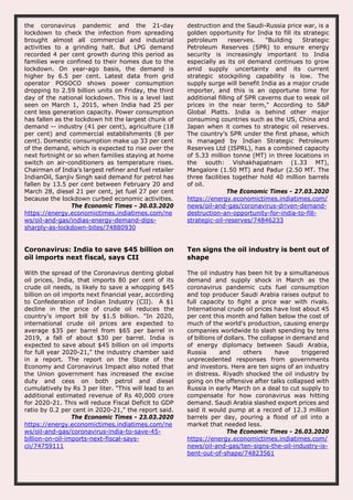 the coronavirus pandemic and the 21-day
lockdown to check the infection from spreading
brought almost all commercial and industrial
activities to a grinding halt. But LPG demand
recorded 4 per cent growth during this period as
families were confined to their homes due to the
lockdown. On year-ago basis, the demand is
higher by 6.5 per cent. Latest data from grid
operator POSOCO shows power consumption
dropping to 2.59 billion units on Friday, the third
day of the national lockdown. This is a level last
seen on March 1, 2015, when India had 25 per
cent less generation capacity. Power consumption
has fallen as the lockdown hit the largest chunk of
demand -- industry (41 per cent), agriculture (18
per cent) and commercial establishments (8 per
cent). Domestic consumption make up 33 per cent
of the demand, which is expected to rise over the
next fortnight or so when families staying at home
switch on air-conditioners as temperature rises.
Chairman of India’s largest refiner and fuel retailer
IndianOil, Sanjiv Singh said demand for petrol has
fallen by 13.5 per cent between February 20 and
March 28, diesel 21 per cent, jet fuel 27 per cent
because the lockdown curbed economic activities.
The Economic Times - 30.03.2020
https://energy.economictimes.indiatimes.com/ne
ws/oil-and-gas/indias-energy-demand-dips-
sharply-as-lockdown-bites/74880930
destruction and the Saudi-Russia price war, is a
golden opportunity for India to fill its strategic
petroleum reserves. "Building Strategic
Petroleum Reserves (SPR) to ensure energy
security is increasingly important to India
especially as its oil demand continues to grow
amid supply uncertainty and its current
strategic stockpiling capability is low. The
supply surge will benefit India as a major crude
importer, and this is an opportune time for
additional filling of SPR caverns due to weak oil
prices in the near term," According to S&P
Global Platts. India is behind other major
consuming countries such as the US, China and
Japan when it comes to strategic oil reserves.
The country’s SPR under the first phase, which
is managed by Indian Strategic Petroleum
Reserves Ltd (ISPRL), has a combined capacity
of 5.33 million tonne (MT) in three locations in
the south: Vishakhapatnam (1.33 MT),
Mangalore (1.50 MT) and Padur (2.50 MT. The
three facilities together hold 40 million barrels
of oil.
The Economic Times - 27.03.2020
https://energy.economictimes.indiatimes.com/
news/oil-and-gas/coronavirus-driven-demand-
destruction-an-opportunity-for-india-to-fill-
strategic-oil-reserves/74846233
Coronavirus: India to save $45 billion on
oil imports next fiscal, says CII
With the spread of the Coronavirus denting global
oil prices, India, that imports 80 per cent of its
crude oil needs, is likely to save a whopping $45
billion on oil imports next financial year, according
to Confederation of Indian Industry (CII). A $1
decline in the price of crude oil reduces the
country's import bill by $1.5 billion. "In 2020,
international crude oil prices are expected to
average $35 per barrel from $65 per barrel in
2019, a fall of about $30 per barrel. India is
expected to save about $45 billion on oil imports
for full year 2020-21," the industry chamber said
in a report. The report on the State of the
Economy and Coronavirus Impact also noted that
the Union government has increased the excise
duty and cess on both petrol and diesel
cumulatively by Rs 3 per liter. "This will lead to an
additional estimated revenue of Rs 40,000 crore
for 2020-21. This will reduce Fiscal Deficit to GDP
ratio by 0.2 per cent in 2020-21," the report said.
The Economic Times - 23.03.2020
https://energy.economictimes.indiatimes.com/ne
ws/oil-and-gas/coronavirus-india-to-save-45-
billion-on-oil-imports-next-fiscal-says-
cii/74759111
Ten signs the oil industry is bent out of
shape
The oil industry has been hit by a simultaneous
demand and supply shock in March as the
coronavirus pandemic cuts fuel consumption
and top producer Saudi Arabia raises output to
full capacity to fight a price war with rivals.
International crude oil prices have lost about 45
per cent this month and fallen below the cost of
much of the world's production, causing energy
companies worldwide to slash spending by tens
of billions of dollars. The collapse in demand and
of energy diplomacy between Saudi Arabia,
Russia and others have triggered
unprecedented responses from governments
and investors. Here are ten signs of an industry
in distress. Riyadh shocked the oil industry by
going on the offensive after talks collapsed with
Russia in early March on a deal to cut supply to
compensate for how coronavirus was hitting
demand. Saudi Arabia slashed export prices and
said it would pump at a record of 12.3 million
barrels per day, pouring a flood of oil into a
market that needed less.
The Economic Times - 26.03.2020
https://energy.economictimes.indiatimes.com/
news/oil-and-gas/ten-signs-the-oil-industry-is-
bent-out-of-shape/74823561
 