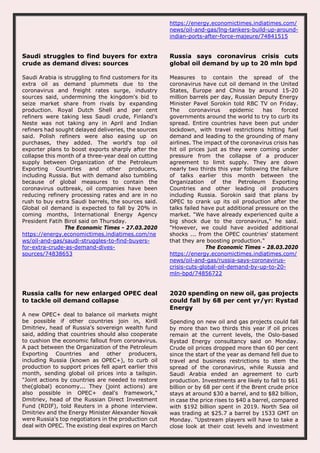 https://energy.economictimes.indiatimes.com/
news/oil-and-gas/lng-tankers-build-up-around-
indian-ports-after-force-majeure/74841515
Saudi struggles to find buyers for extra
crude as demand dives: sources
Saudi Arabia is struggling to find customers for its
extra oil as demand plummets due to the
coronavirus and freight rates surge, industry
sources said, undermining the kingdom's bid to
seize market share from rivals by expanding
production. Royal Dutch Shell and per cent
refiners were taking less Saudi crude, Finland's
Neste was not taking any in April and Indian
refiners had sought delayed deliveries, the sources
said. Polish refiners were also easing up on
purchases, they added. The world's top oil
exporter plans to boost exports sharply after the
collapse this month of a three-year deal on cutting
supply between Organization of the Petroleum
Exporting Countries and other producers,
including Russia. But with demand also tumbling
because of global measures to contain the
coronavirus outbreak, oil companies have been
reducing refinery processing rates and are in no
rush to buy extra Saudi barrels, the sources said.
Global oil demand is expected to fall by 20% in
coming months, International Energy Agency
President Fatih Birol said on Thursday.
The Economic Times - 27.03.2020
https://energy.economictimes.indiatimes.com/ne
ws/oil-and-gas/saudi-struggles-to-find-buyers-
for-extra-crude-as-demand-dives-
sources/74838653
Russia says coronavirus crisis cuts
global oil demand by up to 20 mln bpd
Measures to contain the spread of the
coronavirus have cut oil demand in the United
States, Europe and China by around 15-20
million barrels per day, Russian Deputy Energy
Minister Pavel Sorokin told RBC TV on Friday.
The coronavirus epidemic has forced
governments around the world to try to curb its
spread. Entire countries have been put under
lockdown, with travel restrictions hitting fuel
demand and leading to the grounding of many
airlines. The impact of the coronavirus crisis has
hit oil prices just as they were coming under
pressure from the collapse of a producer
agreement to limit supply. They are down
nearly two thirds this year following the failure
of talks earlier this month between the
Organization of the Petroleum Exporting
Countries and other leading oil producers
including Russia. Sorokin said that plans by
OPEC to crank up its oil production after the
talks failed have put additional pressure on the
market. "We have already experienced quite a
big shock due to the coronavirus," he said.
"However, we could have avoided additional
shocks ... from the OPEC countries' statement
that they are boosting production."
The Economic Times - 28.03.2020
https://energy.economictimes.indiatimes.com/
news/oil-and-gas/russia-says-coronavirus-
crisis-cuts-global-oil-demand-by-up-to-20-
mln-bpd/74856722
Russia calls for new enlarged OPEC deal
to tackle oil demand collapse
A new OPEC+ deal to balance oil markets might
be possible if other countries join in, Kirill
Dmitriev, head of Russia's sovereign wealth fund
said, adding that countries should also cooperate
to cushion the economic fallout from coronavirus.
A pact between the Organization of the Petroleum
Exporting Countries and other producers,
including Russia (known as OPEC+), to curb oil
production to support prices fell apart earlier this
month, sending global oil prices into a tailspin.
"Joint actions by countries are needed to restore
the(global) economy... They (joint actions) are
also possible in OPEC+ deal's framework,"
Dmitriev, head of the Russian Direct Investment
Fund (RDIF), told Reuters in a phone interview.
Dmitriev and the Energy Minister Alexander Novak
were Russia's top negotiators in the production cut
deal with OPEC. The existing deal expires on March
2020 spending on new oil, gas projects
could fall by 68 per cent yr/yr: Rystad
Energy
Spending on new oil and gas projects could fall
by more than two thirds this year if oil prices
remain at the current levels, the Oslo-based
Rystad Energy consultancy said on Monday.
Crude oil prices dropped more than 60 per cent
since the start of the year as demand fell due to
travel and business restrictions to stem the
spread of the coronavirus, while Russia and
Saudi Arabia ended an agreement to curb
production. Investments are likely to fall to $61
billion or by 68 per cent if the Brent crude price
stays at around $30 a barrel, and to $82 billion,
in case the price rises to $40 a barrel, compared
with $192 billion spent in 2019. North Sea oil
was trading at $25.7 a barrel by 1533 GMT on
Monday. "Upstream players will have to take a
close look at their cost levels and investment
 
