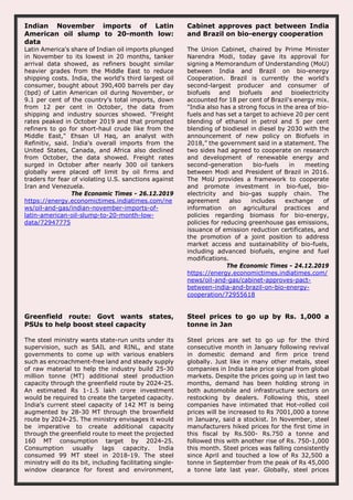 Indian November imports of Latin
American oil slump to 20-month low:
data
Latin America's share of Indian oil imports plunged
in November to its lowest in 20 months, tanker
arrival data showed, as refiners bought similar
heavier grades from the Middle East to reduce
shipping costs. India, the world's third largest oil
consumer, bought about 390,400 barrels per day
(bpd) of Latin American oil during November, or
9.1 per cent of the country's total imports, down
from 12 per cent in October, the data from
shipping and industry sources showed. "Freight
rates peaked in October 2019 and that prompted
refiners to go for short-haul crude like from the
Middle East," Ehsan Ul Haq, an analyst with
Refinitiv, said. India's overall imports from the
United States, Canada, and Africa also declined
from October, the data showed. Freight rates
surged in October after nearly 300 oil tankers
globally were placed off limit by oil firms and
traders for fear of violating U.S. sanctions against
Iran and Venezuela.
The Economic Times - 26.12.2019
https://energy.economictimes.indiatimes.com/ne
ws/oil-and-gas/indian-november-imports-of-
latin-american-oil-slump-to-20-month-low-
data/72947775
Cabinet approves pact between India
and Brazil on bio-energy cooperation
The Union Cabinet, chaired by Prime Minister
Narendra Modi, today gave its approval for
signing a Memorandum of Understanding (MoU)
between India and Brazil on bio-energy
Cooperation. Brazil is currently the world's
second-largest producer and consumer of
biofuels and biofuels and bioelectricity
accounted for 18 per cent of Brazil's energy mix.
"India also has a strong focus in the area of bio-
fuels and has set a target to achieve 20 per cent
blending of ethanol in petrol and 5 per cent
blending of biodiesel in diesel by 2030 with the
announcement of new policy on Biofuels in
2018,” the government said in a statement. The
two sides had agreed to cooperate on research
and development of renewable energy and
second-generation bio-fuels in meeting
between Modi and President of Brazil in 2016.
The MoU provides a framework to cooperate
and promote investment in bio-fuel, bio-
electricity and bio-gas supply chain. The
agreement also includes exchange of
information on agricultural practices and
policies regarding biomass for bio-energy,
policies for reducing greenhouse gas emissions,
issuance of emission reduction certificates, and
the promotion of a joint position to address
market access and sustainability of bio-fuels,
including advanced biofuels, engine and fuel
modifications.
The Economic Times - 24.12.2019
https://energy.economictimes.indiatimes.com/
news/oil-and-gas/cabinet-approves-pact-
between-india-and-brazil-on-bio-energy-
cooperation/72955618
Greenfield route: Govt wants states,
PSUs to help boost steel capacity
The steel ministry wants state-run units under its
supervision, such as SAIL and RINL, and state
governments to come up with various enablers
such as encroachment-free land and steady supply
of raw material to help the industry build 25-30
million tonne (MT) additional steel production
capacity through the greenfield route by 2024-25.
An estimated Rs 1-1.5 lakh crore investment
would be required to create the targeted capacity.
India’s current steel capacity of 142 MT is being
augmented by 28-30 MT through the brownfield
route by 2024-25. The ministry envisages it would
be imperative to create additional capacity
through the greenfield route to meet the projected
160 MT consumption target by 2024-25.
Consumption usually lags capacity. India
consumed 99 MT steel in 2018-19. The steel
ministry will do its bit, including facilitating single-
window clearance for forest and environment,
Steel prices to go up by Rs. 1,000 a
tonne in Jan
Steel prices are set to go up for the third
consecutive month in January following revival
in domestic demand and firm price trend
globally. Just like in many other metals, steel
companies in India take price signal from global
markets. Despite the prices going up in last two
months, demand has been holding strong in
both automobile and infrastructure sectors on
restocking by dealers. Following this, steel
companies have intimated that Hot-rolled coil
prices will be increased to Rs 7001,000 a tonne
in January, said a stockist. In November, steel
manufacturers hiked prices for the first time in
this fiscal by Rs.500- Rs.750 a tonne and
followed this with another rise of Rs. 750-1,000
this month. Steel prices was falling consistently
since April and touched a low of Rs 32,500 a
tonne in September from the peak of Rs 45,000
a tonne late last year. Globally, steel prices
 
