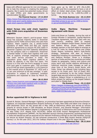 liaise with different agencies for iron ore linkages,
etc to help the industry in creating the additional
capacity. But it wants two potential routes, driven
by steel CPSEs and state governments to
operationalise the plan.
The Financial Express - 27.12.2019
https://www.financialexpress.com/economy/gree
nfield-route-govt-wants-states-psus-to-help-
boost-steel-capacity/1804069/
have gone up by $60 to $70 (Rs.4,200-
Rs.4,900) and this is expected to have a rub of
effect on Indian steel prices. Steel companies
have hiked prices by Rs. 1,000-Rs.2,000 a
tonne.
The Hindu Business Line - 26.12.2019
https://www.thehindubusinessline.com/compa
nies/steel-prices-to-go-up-by-1000-a-tonne-
in-jan/article30395465.ece
Adani forays into cold chain logistics
with ₹296 crore acquisition of Snowman
Logistics
Billionaire Gautam Adani's port-to-power Adani
group has acquired majority stake in Snowman
Logistics Ltd for ₹296 crore to foray into cold chain
logistics. Adani Logistics Ltd, a wholly-owned
subsidiary of Adani Ports and SEZ Ltd, signed
definitive agreements to acquire 40.25% stake in
Snowman Logistics Ltd from Gateway Distriparks
Ltd, the company said in a statement. Snowman
is market leader in cold chain logistics with over
30% of capacity amongst integrated organised
cold chain service providers in India. The
acquisition gives Adani Logistics platform to
double its capacity in the next five years. The
buyout is in line with the firm's strategy to move
from port gate to customer gate. "The purchase
price of ₹44 per share represents a 3.2% premium
to the market price of December 27, 2019 and a
12 per cent premium to 60 day average," it said.
Acquisition is subject to customary condition
precedents and expected to close by March 31,
2020.
Mint - 28.12.2019
https://www.livemint.com/companies/news/adan
i-forays-into-cold-chain-logistics-with-rs-296-cr-
acquisition-of-snowman-logistics-
11577471325294.html
India Signs Maritime Transport
Agreement with Oman
India and Oman on Tuesday, during the visit of
Foreign Minister S Jaishankar, signed Maritime
Transport Agreement, first such pact with any
Gulf country, enabling Delhi to expand
footprints in Western Indian Ocean, Persian Gulf
and Eastern Africa. Oman, India's oldest
strategic partner in the Gulf seeks to emerge as
a hub for India for Eastern Africa and Indian
Ocean Region furthering Delhi's Indo-Pacific
strategy. Jaishankar met slew of Oman’s
leadership including his counterpart, Deputy PM
and Defence Minister. Oman is a strategic
partner of India and the two countries are linked
closely by geography, history and culture and
enjoy warm and cordial relations attributed to
historical maritime trade linkages as well as
close links of the Oman’s Royal family with
India. Oman has allowed India including Navy
access to its Duqm port. Port of Duqm SEZ,
which is earmarked to be the Indian Oceans
largest deep sea port where an Indo-Oman Joint
Venture, Sebacic Oman is undertaking a $ 1.2
billion project for setting up the largest Sebacic
acid plant in Middle-East.
The Economic Times - 25.12.2019
https://epaper.timesgroup.com/Olive/ODN/Th
eEconomicTimes/shared/ShowArticle.aspx?doc
=ETKM%2F2019%2F12%2F25&entity=Ar0031
0&sk=88BC2533&mode=text
Borkar appointed ED in Vigilance in AAI
Suresh N. Borkar, General Manager–Vigilance, on promotion has been appointed as Executive Director-
Vigilance, at Corporate headquarters Airports Authority of India, New Delhi and taken over charge on
20th December 2019. He has Joined AAI in May 1990 as Electronics officer and served at various
airports at various levels in CNS discipline, as Airport Director, and General Manager- Information
Technology. He holds Masters Degree in Engineering in the branch of Electronics and Communication.
He also holds I.A.P. degree from ACI/ICAO, Global ACI-ICAO Airport Management Professional
Accreditation Programme (AMPAP). He has attended various training programme/ workshop/seminars
in India and abroad as well as acquired at the relevant Proficiency/ratings on the CNS facilities. During
his tenure as Airport Director, he has achieved consecutive 3 times Best Airport Awards (ASQ/CSI
Survey) i.e. for the year 2012, 2013 for Jodhpur Airport and in the year 2014 for Jaipur Airport.
Millennium Post - 28.12.2019
http://www.millenniumpost.in/business/borkar-appointed-ed-in-vigilance-in-aai-393117
 