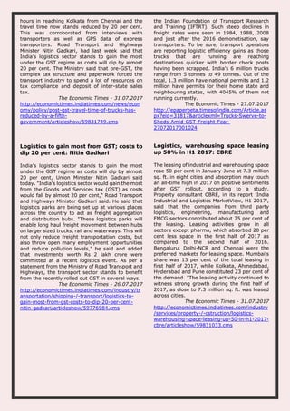 hours in reaching Kolkata from Chennai and the
travel time now stands reduced by 20 per cent.
This was corroborated from interviews with
transporters as well as GPS data of express
transporters. Road Transport and Highways
Minister Nitin Gadkari, had last week said that
India's logistics sector stands to gain the most
under the GST regime as costs will dip by almost
20 per cent. The Ministry said that pre-GST, the
complex tax structure and paperwork forced the
transport industry to spend a lot of resources on
tax compliance and deposit of inter-state sales
tax.
The Economic Times - 31.07.2017
http://economictimes.indiatimes.com/news/econ
omy/policy/post-gst-travel-time-of-trucks-has-
reduced-by-a-fifth-
government/articleshow/59831749.cms
the Indian Foundation of Transport Research
and Training (IFTRT). Such steep declines in
freight rates were seen in 1984, 1988, 2008
and just after the 2016 demonetisation, say
transporters. To be sure, transport operators
are reporting logistic efficiency gains as those
trucks that are running are reaching
destinations quicker with border check posts
having been scrapped. India's 6 million trucks
range from 5 tonnes to 49 tonnes. Out of the
total, 1.3 million have national permits and 1.2
million have permits for their home state and
neighbouring states, with 4045% of them not
running currently.
The Economic Times - 27.07.2017
http://epaperbeta.timesofindia.com/Article.as
px?eid=31817&articlexml=Trucks-Swerve-to-
Sheds-Amid-GST-Freight-Fear-
27072017001024
Logistics to gain most from GST; costs to
dip 20 per cent: Nitin Gadkari
India's logistics sector stands to gain the most
under the GST regime as costs will dip by almost
20 per cent, Union Minister Nitin Gadkari said
today. "India's logistics sector would gain the most
from the Goods and Services tax (GST) as costs
would fall by almost 20 per cent," Road Transport
and Highways Minister Gadkari said. He said that
logistics parks are being set up at various places
across the country to act as freight aggregation
and distribution hubs. "These logistics parks will
enable long haul freight movement between hubs
on larger sized trucks, rail and waterways. This will
not only reduce freight transportation costs, but
also throw open many employment opportunities
and reduce pollution levels," he said and added
that investments worth Rs 2 lakh crore were
committed at a recent logistics event. As per a
statement from the Ministry of Road Transport and
Highways, the transport sector stands to benefit
from the recently rolled out GST in several ways.
The Economic Times - 26.07.2017
http://economictimes.indiatimes.com/industry/tr
ansportation/shipping-/-transport/logistics-to-
gain-most-from-gst-costs-to-dip-20-per-cent-
nitin-gadkari/articleshow/59776984.cms
Logistics, warehousing space leasing
up 50% in H1 2017: CBRE
The leasing of industrial and warehousing space
rose 50 per cent in January-June at 7.3 million
sq. ft. in eight cities and absorption may touch
an all-time high in 2017 on positive sentiments
after GST rollout, according to a study.
Property consultant CBRE, in its report 'India
Industrial and Logistics MarketView, H1 2017',
said that the companies from third party
logistics, engineering, manufacturing and
FMCG sectors contributed about 75 per cent of
the leasing. Leasing activities grew in all
sectors except pharma, which absorbed 20 per
cent less space in the first half of 2017 as
compared to the second half of 2016.
Bengaluru, Delhi-NCR and Chennai were the
preferred markets for leasing space. Mumbai's
share was 13 per cent of the total leasing in
first half of 2017, while Kolkata, Ahmedabad,
Hyderabad and Pune constituted 23 per cent of
the demand. "The leasing activity continued to
witness strong growth during the first half of
2017, as close to 7.3 million sq. ft. was leased
across cities.
The Economic Times - 31.07.2017
http://economictimes.indiatimes.com/industry
/services/property-/-cstruction/logistics-
warehousing-space-leasing-up-50-in-h1-2017-
cbre/articleshow/59831033.cms
 