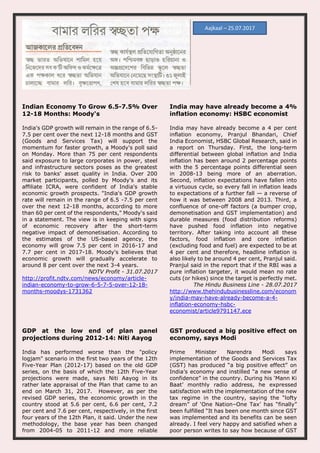 Indian Economy To Grow 6.5-7.5% Over
12-18 Months: Moody's
India's GDP growth will remain in the range of 6.5-
7.5 per cent over the next 12-18 months and GST
(Goods and Services Tax) will support the
momentum for faster growth, a Moody's poll said
on Monday. More than 75 per cent respondents
said exposure to large corporates in power, steel
and infrastructure sectors poses as the greatest
risk to banks' asset quality in India. Over 200
market participants, polled by Moody's and its
affiliate ICRA, were confident of India's stable
economic growth prospects. "India's GDP growth
rate will remain in the range of 6.5 -7.5 per cent
over the next 12-18 months, according to more
than 60 per cent of the respondents," Moody's said
in a statement. The view is in keeping with signs
of economic recovery after the short-term
negative impact of demonetisation. According to
the estimates of the US-based agency, the
economy will grow 7.5 per cent in 2016-17 and
7.7 per cent in 2017-18. Moody's believes that
economic growth will gradually accelerate to
around 8 per cent over the next 3-4 years.
NDTV Profit - 31.07.2017
http://profit.ndtv.com/news/economy/article-
indian-economy-to-grow-6-5-7-5-over-12-18-
months-moodys-1731362
India may have already become a 4%
inflation economy: HSBC economist
India may have already become a 4 per cent
inflation economy, Pranjul Bhandari, Chief
India Economist, HSBC Global Research, said in
a report on Thursday. First, the long-term
differential between global inflation and India
inflation has been around 2 percentage points
with the 5 percentage points differential seen
in 2008-13 being more of an aberration.
Second, inflation expectations have fallen into
a virtuous cycle, so every fall in inflation leads
to expectations of a further fall — a reverse of
how it was between 2008 and 2013. Third, a
confluence of one-off factors (a bumper crop,
demonetisation and GST implementation) and
durable measures (food distribution reforms)
have pushed food inflation into negative
territory. After taking into account all these
factors, food inflation and core inflation
(excluding food and fuel) are expected to be at
4 per cent and therefore, headline inflation is
also likely to be around 4 per cent, Pranjul said.
Pranjul said in the report that if the RBI was a
pure inflation targeter, it would mean no rate
cuts (or hikes) since the target is perfectly met.
The Hindu Business Line - 28.07.2017
http://www.thehindubusinessline.com/econom
y/india-may-have-already-become-a-4-
inflation-economy-hsbc-
economist/article9791147.ece
GDP at the low end of plan panel
projections during 2012-14: Niti Aayog
India has performed worse than the "policy
logjam" scenario in the first two years of the 12th
Five-Year Plan (2012-17) based on the old GDP
series, on the basis of which the 12th Five-Year
projections were made, says Niti Aayog in its
rather late appraisal of the Plan that came to an
end on March 31, 2017. However, as per the
revised GDP series, the economic growth in the
country stood at 5.6 per cent, 6.6 per cent, 7.2
per cent and 7.6 per cent, respectively, in the first
four years of the 12th Plan, it said. Under the new
methodology, the base year has been changed
from 2004-05 to 2011-12 and more reliable
GST produced a big positive effect on
economy, says Modi
Prime Minister Narendra Modi says
implementation of the Goods and Services Tax
(GST) has produced “a big positive effect” on
India’s economy and instilled “a new sense of
confidence” in the country. During his ‘Mann Ki
Baat’ monthly radio address, he expressed
satisfaction with the implementation of the new
tax regime in the country, saying the “lofty
dream” of ‘One Nation–One Tax’ has “finally”
been fulfilled “It has been one month since GST
was implemented and its benefits can be seen
already. I feel very happy and satisfied when a
poor person writes to say how because of GST
Aajkaal – 25.07.2017
 