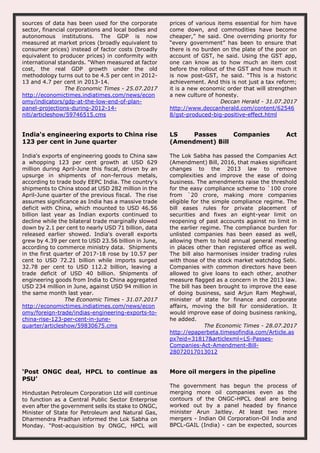 sources of data has been used for the corporate
sector, financial corporations and local bodies and
autonomous institutions. The GDP is now
measured at market prices (broadly equivalent to
consumer prices) instead of factor costs (broadly
equivalent to producer prices) in conformity with
international standards. "When measured at factor
cost, the real GDP growth under the old
methodology turns out to be 4.5 per cent in 2012-
13 and 4.7 per cent in 2013-14.
The Economic Times - 25.07.2017
http://economictimes.indiatimes.com/news/econ
omy/indicators/gdp-at-the-low-end-of-plan-
panel-projections-during-2012-14-
niti/articleshow/59746515.cms
prices of various items essential for him have
come down, and commodities have become
cheaper,” he said. One overriding priority for
“every government” has been to ensure that
there is no burden on the plate of the poor on
account of GST, he said. Using the GST app,
one can know as to how much an item cost
before the rollout of the GST and how much it
is now post-GST, he said. “This is a historic
achievement. And this is not just a tax reform;
it is a new economic order that will strengthen
a new culture of honesty.
Deccan Herald - 31.07.2017
http://www.deccanherald.com/content/62546
8/gst-produced-big-positive-effect.html
India's engineering exports to China rise
123 per cent in June quarter
India's exports of engineering goods to China saw
a whopping 123 per cent growth at USD 629
million during April-June this fiscal, driven by an
upsurge in shipments of non-ferrous metals,
according to trade body EEPC India. The country's
shipments to China stood at USD 282 million in the
April-June quarter of the previous fiscal. The rise
assumes significance as India has a massive trade
deficit with China, which mounted to USD 46.56
billion last year as Indian exports continued to
decline while the bilateral trade marginally slowed
down by 2.1 per cent to nearly USD 71 billion, data
released earlier showed. India's overall exports
grew by 4.39 per cent to USD 23.56 billion in June,
according to commerce ministry data. Shipments
in the first quarter of 2017-18 rose by 10.57 per
cent to USD 72.21 billion while imports surged
32.78 per cent to USD 112.2 billion, leaving a
trade deficit of USD 40 billion. Shipments of
engineering goods from India to China aggregated
USD 234 million in June, against USD 94 million in
the same month last year.
The Economic Times - 31.07.2017
http://economictimes.indiatimes.com/news/econ
omy/foreign-trade/indias-engineering-exports-to-
china-rise-123-per-cent-in-june-
quarter/articleshow/59830675.cms
LS Passes Companies Act
(Amendment) Bill
The Lok Sabha has passed the Companies Act
(Amendment) Bill, 2016, that makes significant
changes to the 2013 law to remove
complexities and improve the ease of doing
business. The amendments raise the threshold
for the easy compliance scheme to `100 crore
from `20 crore, making more companies
eligible for the simple compliance regime. The
bill eases rules for private placement of
securities and fixes an eight-year limit on
reopening of past accounts against no limit in
the earlier regime. The compliance burden for
unlisted companies has been eased as well,
allowing them to hold annual general meeting
in places other than registered office as well.
The bill also harmonises insider trading rules
with those of the stock market watchdog Sebi.
Companies with common directors have been
allowed to give loans to each other, another
measure flagged as a concern in the 2013 law.
The bill has been brought to improve the ease
of doing business, said Arjun Ram Meghwal,
minister of state for finance and corporate
affairs, moving the bill for consideration. It
would improve ease of doing business ranking,
he added.
The Economic Times - 28.07.2017
http://epaperbeta.timesofindia.com/Article.as
px?eid=31817&articlexml=LS-Passes-
Companies-Act-Amendment-Bill-
28072017013012
‘Post ONGC deal, HPCL to continue as
PSU’
Hindustan Petroleum Corporation Ltd will continue
to function as a Central Public Sector Enterprise
even after the government sells its stake to ONGC,
Minister of State for Petroleum and Natural Gas,
Dharmendra Pradhan informed the Lok Sabha on
Monday. “Post-acquisition by ONGC, HPCL will
More oil mergers in the pipeline
The government has begun the process of
merging more oil companies even as the
contours of the ONGC-HPCL deal are being
worked out by a panel headed by finance
minister Arun Jaitley. At least two more
mergers - Indian Oil Corporation-Oil India and
BPCL-GAIL (India) - can be expected, sources
 
