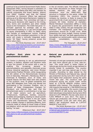 continue to be a Central Government Public Sector
Enterprises (PSE), having become a subsidiary of
ONGC,” he said adding that HPCL will maintain its
cultural uniqueness and brand identity, distinct
from ONGC. Pradhan said that the Cabinet
Committee on Economic Affairs has approved
setting up of an Alternative Mechanism, headed by
the Finance Minister. This committee will help in
taking quick decisions with regard to the timing,
price, terms and conditions and other related
issues to the transaction. The CCEA had given ‘in-
principle’ approval for strategic sale of the
government’s existing 51.11 per cent of total paid
up equity shareholding in HPCL to ONGC along
with transfer of management control. Pradhan
also said that the proposed acquisition in the oil
sector will create a vertically integrated public
sector ‘Oil Major’ having presence across the
entire value chain.
The Hindu Business Line - 25.07.2017
http://www.thehindubusinessline.com/economy/
policy/post-ongc-deal-hpcl-to-continue-as-
psu/article9786743.ece
in the oil ministry said. The officials indicated
that initial discussions on these mergers had
started. However, the talks will gain
momentum once the ONGC-HPCL deal
structure is finalised by the panel. Indian Oil
Corporation (IOC), the country's largest
company by revenue, is likely to acquire the
government's 66.13 per cent stake in upstream
company Oil India. Another oil marketer,
Bharat Petroleum Corporation (BPCL) is likely
to acquire the government's 54.88 per cent
stake in GAIL (India), the gas transporter and
marketer. The transactions could fetch the
government around Rs 31,600 crore. While
presenting the Union budget, finance minister
Arun Jaitley had said "we seek opportunities to
strengthen our central public sector enterprises
through consolidation, mergers and
acquisitions.
The Telegraph - 26.07.2017
https://www.telegraphindia.com/1170726/jsp
/business/story_163833.jsp
Pradhan: Govt plans to set up
petrochemical clusters
The Centre is planning to set up petrochemical
clusters, in Eastern, Western and Southern India
to spur the growth of the sector with a view to
meeting the increasing demand for
polymers/plastics and speciality chemicals across
diverse industrial segments, said Union Minister
Dharmendra Pradhan Minister, while inaugurating
the 6th edition of the Petrochemicals Conclave
here on Saturday. Mansukh L Mandaviya, MoS for
Chemicals & Fertilisers, Govt. of India; and
Gujarat Deputy CM Nitin Patel were also present
on the occasion. Over 70 global companies and
about 800 delegates from India and abroad are
participating in the Conclave. Pradhan, who is
Minister of State (Independent Charges) for
Petroleum and Natural Gas, said that the
petrochemicals sector is contributing in a big way
to all major sectors such as agriculture,
infrastructure, healthcare, textiles, consumer
durables and packaging, leading to robust growth
of the industry. With increase in the per capita
income and discretionary spending, there has
been a steady change in spending patterns, from
products made of metals to those made of fibres
and plastics, which are both economical and long-
lasting," he said.
Millennium Post - 30.07.2017
http://www.millenniumpost.in/business/pradhan-
govt-plans-to-set-up-petrochemical-clusters-
255006
Natural gas production up 6.05%
during June
Domestic oil and gas companies produced 6.05
per cent more natural gas in June, year-on-
year. This could result in lesser import of
natural gas during the month as gas demand is
directly linked to availability. The country
imported 4 per cent less natural gas in June,
annually. According to data shared by the
Ministry of Petroleum and Natural Gas, natural
gas production during June 2017 was 6.05 per
cent higher than production during the same
month last year. The country’s total gas
production during the month under review
stood at 2,755.48 MMSCM (million metric
standard cubic metres). This resulted in lower
LNG imports that stood at 1,768 MMSCM during
June 2017. Comparably, the country imported
1,958 MMSCM of LNG during June 2016. The
total natural gas consumption during June 2016
stood at 4,471 MMSCM; this too came down to
4,442 MMSCM in June 2017. The spurt in
natural gas production was driven by ONGC,
which produced 12.92 per cent more gas.
ONGC’s gas production stood at 1,974.47
MMSCM in June 2017.
The Hindu Business Line - 25.07.2017
http://www.thehindubusinessline.com/econom
y/natural-gas-production-up-605-during-
june/article9785771.ece
 