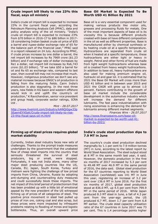Crude import bill likely to rise 23% this
fiscal, says oil ministry
India’s crude oil import bill is expected to increase
23% in the current fiscal year, according the
Petroleum Planning Analysis Cell (PPAC), data and
policy analysis wing of the oil ministry. “India’s
crude oil import bill is expected to increase 23%
from $70 billion in 2016-17 to $86 billion in 2017-
18 considering Indian basket crude oil price of $55
a barrel and rupee-dollar exchange rate of 65 for
the balance part of the financial year,” PPAC said
in a report released on 24 July. According to PPAC,
if crude prices increase by one dollar a barrel, the
net import bill increases by Rs 7969 crore ($1.23
billion) and if exchange rate of dollar increases by
Re1 a dollar, net import bill increases by Rs6,743
crore ($1.03 billion). “If we take $50 a barrel for
oil and Rs 65 as exchange rate, compared to last
year, then overall bill may not increase that much.
However, indigenous production we don’t see any
material increase because ONGC’s oil production is
falling from the maturing fields. Cairn India’s
production is also stagnating. In the next three
years, new fields in KG basin and western offshore
would kick in and uplift the country’s oil
production,” K Ravichandran, senior vice president
and group head, corporate sector ratings, ICRA
Ltd .
Mint - 28.07.2017
http://www.livemint.com/Industry/kANQiGgw33p
5EaemEYXSsK/Crude-import-bill-likely-to-rise-
23-this-fiscal-says-oil-m.html
Base Oil Market is Expected To Be
Worth USD 41 Billion By 2021
Base oil is a very essential component used for
making various products like motor oils,
greases and processing fluids for metals. One
of the most important aspects of base oil is its
viscosity this is because different products
created with base oil have different composition
in the oil as well as different properties. Base is
manufactured either by chemical synthesis or
by heating crude oil at a specific temperature.
Hydrocarbons are separated from crude oil
when it heated at a specific temperature; these
hydrocarbons are either light or heavy in
weight. Petrol and other forms of fuel are made
from light weight hydrocarbons whereas base
oil is created from heavy weight hydrocarbons.
In addition to base oil, heavy hydrocarbons are
also used for making premium engine oil,
hydraulic oil and gear oil. it is estimated that by
2021 the Base Oil Market will cross more than
USD 41 billion and in between year 2015 and
2021 the CAGR will grow up to almost 1.0
percent. Factors contributing in the growth of
base oil market include the considerable
development in the automotive industry which
will increase the demand for different
lubricants. The fast pace industrialization with
rising economies is enhancing the demand for
lubricants among different market segments.
Finances Wire - 26.07.2017
http://www.financeswire.com/base-oil-
market-is-expected-to-be-worth-usd-41-
billion-by-2021/
Firming up of steel prices requires global
market stability
Currently, Indian steel industry faces new sets of
challenges. Thanks to the prompt trade measures
undertaken by the government that the unabated
flow of cheap steel imports into the country that
seriously threatened the survival of steel
producers, big or small, were stopped.
Fortunately, it was not India alone, many other
major steel producing countries like the US,
Canada, EU, Japan, South Korea, Turkey and
Vietnam were fighting the challenge of low priced
imports from China, Ukraine, Russia by adopting
anti-dumping and countervailing duty measures
and could successfully block these imports. The
net impact of this brief period of protectionism that
has been prodded up with a little bit of emotional
appeal by the new president of the US witnessed
firming up of prices of all categories of steel. The
positive price movement in steel had pulled up
prices of iron ore, coking coal and also scrap, but
these prices were more impacted by infrequent
problems relating to flooding of mines and logistic
bottlenecks. Thus, an overall upward price
India's crude steel production dips to
7.9 MT in June
The country's crude steel production declined
marginally by 1.1 per cent to 7.9 million tonnes
(MT) in June, according to the latest report by
World Steel Association. The steel output stood
at 8 MT in the same month last year, it said.
However, the domestic production in the first
six months of 2017 increased by 5.3 per cent
to 49.48 MT over 46.9 MT in the same period
of 2016, the data said. Global steel production
for the 67 countries reporting to World Steel
Association (worldsteel) was 141 MT in June
this year, registering an increase of 3.2 per
cent over 136.6 MT in June 2016. For the first
six months of 2017, global steel production
stood at 836.0 MT, up 4.5 per cent from 799.9
MT in the same period of 2016. While Japan
produced 8.3 MT steel in June, a fall of 4.3 per
cent from the year-ago period, the US
produced 6.7 MT, down 1.7 per cent from 6.8
MT earlier. The crude steel capacity utilisation
ratio of the 67 countries in June 2017 was 73
per cent. This is 1.4 percentage points higher
 