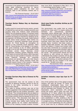 movement in the global market had enabled all the
major steel producing countries to derive
reasonably better realisation for their end
products, both in the domestic market and in
exports.
The Financial Express - 25.07.2017
http://www.financialexpress.com/market/commo
dities/firming-up-of-steel-prices-requires-global-
market-stability/777801/
than June 2016. Compared to May 2017, it is
1.3 percentage points higher, it said.
The Economic Times - 27.07.2017
http://economictimes.indiatimes.com/industry
/indl-goods/svs/steel/indias-crude-steel-
production-dips-to-7-9-mt-in-
june/articleshow/59773962.cms
Tourism Sector Makes Hay on Business
Travels
A policy push for travel and tourism sector, growth
of regional low cost carriers, a stable economy and
growing small and medium sized enterprises
(SMEs) are all boosting growth in business travel
in India, a trend that travel portals, companies and
hoteliers are hoping to harvest by ramping up for
the segment. On Monday this week, India's second
largest online travel operator Yatra Online Inc
announced it acquired corporate travel services
provider Air Travel Bureau to strengthen its
position in the corporate travel segment. Yatra
said Air Travel Bureau is the largest in the space,
with gross bookings of Rs 15 billion generated
through a mix of over 400 large and medium sized
businesses across India. Business travel
management company Carlson Wagonlit Travel,
which caters to around 200 clients, said it has seen
a 20% year-on-year growth in business. On travel
portal Cleartrip, bookings for corporate
destinations are growing 12% more than leisure
bookings this year. Rising business travel has
bolstered leisure travel in the industry, implying
extension of business trips for leisure.
The Economic Times - 27.07.2017
http://epaperbeta.timesofindia.com/Article.aspx?
eid=31817&articlexml=Tourism-Sector-Makes-
Hay-on-Business-Travels-27072017001015
Govt may Prefer Another Airline as Air
India Buyer
The government may prefer that an airline
acquires Air India even if it means selling the
domestic and international operations
separately, senior officials said. “We also want
continuity for the existing staff which could only
happen if it is being taken over by another
airline,” said one of them. While IndiGo has said
it may be interested in Air India's international
business, there have been reports that some
private equity investors had been eyeing a
possible stake-sale process. The Tata Group,
which has stakes in Vistara and AirAsia India,
has also been mentioned as a possible suitor.
Analysts said the government shouldn't seek to
keep out potential bidders, given the state of
the carrier. “The government should not limit
its options to just airlines as anyone who
understands the aviation business will be able
to run it,” said Mark Martin, founder and CEO
of Martin Consulting, an aviation advisory firm.
The key burden for any investor in Air India
would be its `50,000 crore debt.
The Economic Times - 28.07.2017
http://economictimes.indiatimes.com/industry
/transportation/airlines-/-
aviation/government-may-prefer-another-
airline-as-air-india-
buyer/articleshow/59798968.cms
Foreign Carriers May Get a Chance to Fly
Air India
The government may not be averse to the
prospect of allowing overseas carriers to bid for
stakes in Air India, according to a senior
government official.
“This (sale to foreign airlines) was one of the
options suggested in the presentation made to the
ministerial panel by the aviation secretary,” said
the official. “The ministerial panel did not object to
the idea of a foreign partner for the national carrier
and foreign airlines could be allowed to bid for the
national carrier. “The discussion took place last
Friday at the first meeting of the panel led by
finance minister Arun Jaitley that's looking into
possible options for Air India's disinvestment.
Others at the meeting included aviation minister
Aviation industry says bye bye to YY
Fares
One of the earliest relics of the global aviation
industry will soon be buried. YY Fares, the
multilateral interlineable fares from the
International Air Transport Association (IATA)
will be rescinded from October 31, 2018. The
Association, which represents 275 airlines
across the world, said in early July that “the
rescinding of YY fares reflects the dramatic
transformation that continues to take place in
the distribution of airline products.” YY Fares
were established in 1945, enabling a flier to
travel anywhere in the world on a single ticket
in a single currency. This facility threw open the
world as a travel destination for the customer
as he could now fly on different airlines and
 