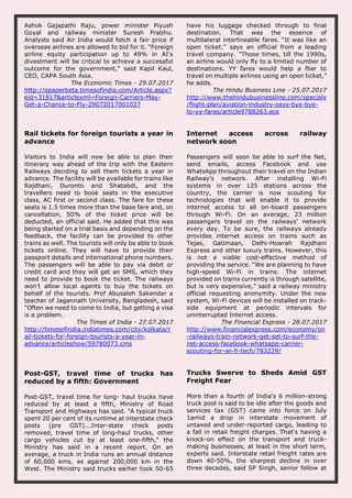 Ashok Gajapathi Raju, power minister Piyush
Goyal and railway minister Suresh Prabhu.
Analysts said Air India would fetch a fair price if
overseas airlines are allowed to bid for it. “Foreign
airline equity participation up to 49% in AI's
divestment will be critical to achieve a successful
outcome for the government,” said Kapil Kaul,
CEO, CAPA South Asia.
The Economic Times - 29.07.2017
http://epaperbeta.timesofindia.com/Article.aspx?
eid=31817&articlexml=Foreign-Carriers-May-
Get-a-Chance-to-Fly-29072017001027
have his luggage checked through to final
destination. That was the essence of
multilateral interlineable fares. “It was like an
open ticket,” says an official from a leading
travel company. “Those times, till the 1990s,
an airline would only fly to a limited number of
destinations. YY fares would help a flier to
travel on multiple airlines using an open ticket,”
he adds.
The Hindu Business Line - 25.07.2017
http://www.thehindubusinessline.com/specials
/flight-plan/aviation-industry-says-bye-bye-
to-yy-fares/article9788263.ece
Rail tickets for foreign tourists a year in
advance
Visitors to India will now be able to plan their
itinerary way ahead of the trip with the Eastern
Railways deciding to sell them tickets a year in
advance. The facility will be available for trains like
Rajdhani, Duronto and Shatabdi, and the
travellers need to book seats in the executive
class, AC first or second class. The fare for these
seats is 1.5 times more than the base fare and, on
cancellation, 50% of the ticket price will be
deducted, an official said. He added that this was
being started on a trial basis and depending on the
feedback, the facility can be provided to other
trains as well. The tourists will only be able to book
tickets online. They will have to provide their
passport details and international phone numbers.
The passengers will be able to pay via debit or
credit card and they will get an SMS, which they
need to provide to book the ticket. The railways
won't allow local agents to buy the tickets on
behalf of the tourists. Prof Abusaleh Sakendar a
teacher of Jagannath University, Bangladesh, said
"Often we need to come to India, but getting a visa
is a problem.
The Times of India - 27.07.2017
http://timesofindia.indiatimes.com/city/kolkata/r
ail-tickets-for-foreign-tourists-a-year-in-
advance/articleshow/59780073.cms
Internet access across railway
network soon
Passengers will soon be able to surf the Net,
send emails, access Facebook and use
WhatsApp throughout their travel on the Indian
Railway’s network. After installing Wi-Fi
systems in over 125 stations across the
country, the carrier is now scouting for
technologies that will enable it to provide
internet access to all on-board passengers
through Wi-Fi. On an average, 23 million
passengers travel on the railways’ network
every day. To be sure, the railways already
provides internet access on trains such as
Tejas, Gatimaan, Delhi-Howrah Rajdhani
Express and other luxury trains. However, this
is not a viable cost-effective method of
providing the service. “We are planning to have
high-speed Wi-Fi in trains. The internet
provided on trains currently is through satellite,
but is very expensive,” said a railway ministry
official requesting anonymity. Under the new
system, Wi-Fi devices will be installed on track-
side equipment at periodic intervals for
uninterrupted Internet access.
The Financial Express - 28.07.2017
http://www.financialexpress.com/economy/on
-railways-train-network-get-set-to-surf-the-
net-access-facebook-whatsapp-carrier-
scouting-for-wi-fi-tech/783229/
Post-GST, travel time of trucks has
reduced by a fifth: Government
Post-GST, travel time for long- haul trucks have
reduced by at least a fifth, Ministry of Road
Transport and Highways has said. "A typical truck
spent 20 per cent of its runtime at interstate check
posts (pre GST)...Inter-state check posts
removed, travel time of long-haul trucks, other
cargo vehicles cut by at least one-fifth," the
Ministry has said in a recent report. On an
average, a truck in India runs an annual distance
of 60,000 kms, as against 200,000 km in the
West. The Ministry said trucks earlier took 50-65
Trucks Swerve to Sheds Amid GST
Freight Fear
More than a fourth of India's 6 million-strong
truck pool is said to be idle after the goods and
services tax (GST) came into force on July
1amid a drop in interstate movement of
untaxed and under-reported cargo, leading to
a fall in retail freight charges. That's having a
knock-on effect on the transport and truck-
making businesses, at least in the short term,
experts said. Interstate retail freight rates are
down 40-50%, the sharpest decline in over
three decades, said SP Singh, senior fellow at
 