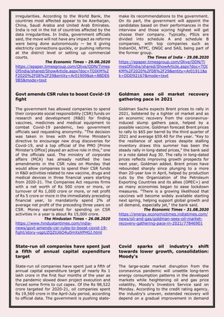 irregularities. According to the World Bank, the
countries most affected appear to be Azerbaijan,
China, Saudi Arabia and United Arab Emirates.
India is not in the list of countries affected by the
data irregularities. In India, government officials
said, the move will not have any impact as reforms
were being done autonomously — be it giving
electricity connections quickly, or pushing reforms
at the district level or setting up commercial
courts.
The Economic Times - 29.08.2020
https://epaper.timesgroup.com/Olive/ODN/Times
OfIndia/shared/ShowArticle.aspx?doc=TOIKM%2
F2020%2F08%2F29&entity=Ar01909&sk=8BDE6
9B5&mode=text
make its recommendations to the government.
On its part, the government will appoint the
candidates based on their performances in the
interview and those scoring highest will get
choose their company. Typically, PSUs are
divided into schedule A and schedule B
companies, with top companies such as
IndianOil, NTPC, ONGC and SAIL being part of
the former group.
The Times of India - 29.08.2020
https://epaper.timesgroup.com/Olive/ODN/Ti
mesOfIndia/shared/ShowArticle.aspx?doc=TOI
KM%2F2020%2F08%2F29&entity=Ar01911&s
k=DDD92167&mode=text
Govt amends CSR rules to boost Covid-19
fight
The government has allowed companies to spend
their corporate social responsibility (CSR) funds on
research and development (R&D) for finding
vaccines, medicines and medical equipment to
combat Covid-19 pandemic, two government
officials said requesting anonymity. “The decision
was taken in lines with the Prime Minister’s
directive to encourage new drug discoveries for
Covid-19, and a top official of the PMO [Prime
Minister’s Office] played an active role in this,” one
of the officials said. The ministry of corporate
affairs (MCA) has already notified the two
amendments in the CSR rules on Monday that
would allow companies to spend their CSR funds
in R&D activities related to new vaccine, drugs and
medical devices in three financial years starting
from 2020-21. The Companies Act requires firms
with a net worth of Rs 500 crore or more, or
turnover of Rs 1,000 crore or more, or net profit
of Rs 5 crore or more in the immediately preceding
financial year, to mandatorily spend 2% of
average net profit of the preceding three years on
CSR. Money earmarked for spending on CSR
activities in a year is about Rs 15,000 crore.
The Hindustan Times - 26.08.2020
https://www.hindustantimes.com/india-
news/govt-amends-csr-rules-to-boost-covid-19-
fight/story-vqpUZQZtU6O4u0mXsXPHGJ.html
Goldman sees oil market recovery
gathering pace in 2021
Goldman Sachs expects Brent prices to rally in
2021, bolstered by a tighter oil market and as
an economic recovery from the coronavirus-
induced slump gathers pace, helped by a
possible vaccine. Goldman forecast Brent prices
to rally to $65 per barrel by the third quarter of
2021 and average $59.40 for the year. "Key to
the resilience of spot prices despite stalling
inventory draws this summer has been the
steady rally in long-dated prices," the bank said
in a note dated Aug 30. The rally in long-dated
prices reflects improving growth prospects for
next year, Goldman added. Brent prices have
rebounded sharply since plunging to a more
than 20-year low in April, helped by production
cuts by the Organization of the Petroleum
Exporting Countries and its allies (OPEC+) and
as many economies began to ease lockdown
measures. "There is a growing likelihood that
vaccines will become widely available starting
next spring, helping support global growth and
oil demand, especially jet," the bank said.
The Economic Times - 31.08.2020
https://energy.economictimes.indiatimes.com/
news/oil-and-gas/goldman-sees-oil-market-
recovery-gathering-pace-in-2021/77846901
State-run oil companies have spent just
a fifth of annual capital expenditure
target
State-run oil companies have spent just a fifth of
annual capital expenditure target of nearly Rs 1
lakh crore in the first four months of the year as
the pandemic slowed down project execution and
forced some firms to cut capex. Of the Rs 98,522
crore targeted for 2020-21, oil companies spent
Rs 19,569 crore in the April-July period, according
to official data. The government is pushing state-
Covid sparks oil industry's shift
towards lower growth, consolidation:
Moody's
The large-scale market disruption from the
coronavirus pandemic will unsettle long-term
energy consumption patterns in the developed
markets while heightening oil and gas price
volatility, Moody's Investors Service said on
Monday. According to the credit rating agency,
the industry's uneven, extended recovery will
depend on a gradual improvement in demand
 