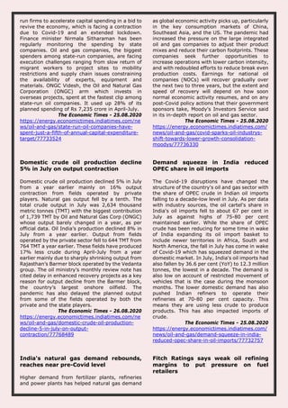 run firms to accelerate capital spending in a bid to
revive the economy, which is facing a contraction
due to Covid-19 and an extended lockdown.
Finance minister Nirmala Sitharaman has been
regularly monitoring the spending by state
companies. Oil and gas companies, the biggest
spenders among state-run companies, are facing
execution challenges ranging from slow return of
migrant workers to project sites to mobility
restrictions and supply chain issues constraining
the availability of experts, equipment and
materials. ONGC Videsh, the Oil and Natural Gas
Corporation (ONGC) arm which invests in
overseas projects, spent at the fastest clip among
state-run oil companies. It used up 28% of its
planned spending of Rs 7,235 crore in April-July.
The Economic Times - 25.08.2020
https://energy.economictimes.indiatimes.com/ne
ws/oil-and-gas/state-run-oil-companies-have-
spent-just-a-fifth-of-annual-capital-expenditure-
target/77733524
as global economic activity picks up, particularly
in the key consumption markets of China,
Southeast Asia, and the US. The pandemic had
increased the pressure on the large integrated
oil and gas companies to adjust their product
mixes and reduce their carbon footprints. These
companies seek further opportunities to
increase operations with lower carbon intensity,
and with redoubled efforts to reduce break even
production costs. Earnings for national oil
companies (NOCs) will recover gradually over
the next two to three years, but the extent and
speed of recovery will depend on how soon
normal economic activity resumes, and on any
post-Covid policy actions that their government
sponsors take, Moody's Investors Service said
in its in-depth report on oil and gas sector.
The Economic Times - 25.08.2020
https://energy.economictimes.indiatimes.com/
news/oil-and-gas/covid-sparks-oil-industrys-
shift-towards-lower-growth-consolidation-
moodys/77736330
Domestic crude oil production decline
5% in July on output contraction
Domestic crude oil production declined 5% in July
from a year earlier mainly on 16% output
contraction from fields operated by private
players. Natural gas output fell by a tenth. The
total crude output in July was 2,634 thousand
metric tonnes (TMT) with the biggest contribution
of 1,739 TMT by Oil and Natural Gas Corp (ONGC)
whose output barely changed in a year, as per
official data. Oil India’s production declined 8% in
July from a year earlier. Output from fields
operated by the private sector fell to 644 TMT from
764 TMT a year earlier. These fields have produced
17% less crude during April-July from a year
earlier mainly due to sharply shrinking output from
Rajasthan’s Barmer block operated by the Vedanta
group. The oil ministry’s monthly review note has
cited delay in enhanced recovery projects as a key
reason for output decline from the Barmer block,
the country’s largest onshore oilfield. The
pandemic has also delayed the planned output
from some of the fields operated by both the
private and the state players.
The Economic Times - 26.08.2020
https://energy.economictimes.indiatimes.com/ne
ws/oil-and-gas/domestic-crude-oil-production-
decline-5-in-july-on-output-
contraction/77768489
Demand squeeze in India reduced
OPEC share in oil imports
The Covid-19 disruptions have changed the
structure of the country's oil and gas sector with
the share of OPEC crude in Indian oil imports
falling to a decade-low level in July. As per data
with industry sources, the oil cartel's share in
India's oil imports fell to about 67 per cent in
July as against highs of 75-80 per cent
maintained earlier. While the share of OPEC
crude has been reducing for some time in wake
of India expanding its oil import basket to
include newer territories in Africa, South and
North America, the fall in July has come in wake
of Covid-19 which has squeezed demand in the
domestic market. In July, India's oil imports had
also fallen by 36.6 per cent (YoY) to 12.3 million
tonnes, the lowest in a decade. The demand is
also low on account of restricted movement of
vehicles that is the case during the monsoon
months. The lower domestic demand has also
pushed Indian refiners to operate their
refineries at 70-80 per cent capacity. This
means they are using less crude to produce
products. This has also impacted imports of
crude.
The Economic Times - 25.08.2020
https://energy.economictimes.indiatimes.com/
news/oil-and-gas/demand-squeeze-in-india-
reduced-opec-share-in-oil-imports/77732757
India's natural gas demand rebounds,
reaches near pre-Covid level
Higher demand from fertilizer plants, refineries
and power plants has helped natural gas demand
Fitch Ratings says weak oil refining
margins to put pressure on fuel
retailers
 