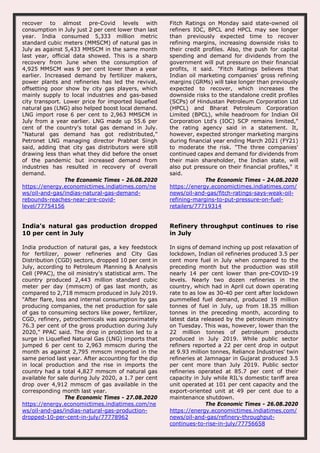 recover to almost pre-Covid levels with
consumption in July just 2 per cent lower than last
year. India consumed 5,333 million metric
standard cubic meters (MMSCM) of natural gas in
July as against 5,433 MMSCM in the same month
last year, official data showed. This is a sharp
recovery from June when the consumption of
4,925 MMSCM was 9 per cent lower than a year
earlier. Increased demand by fertilizer makers,
power plants and refineries has led the revival,
offsetting poor show by city gas players, which
mainly supply to local industries and gas-based
city transport. Lower price for imported liquefied
natural gas (LNG) also helped boost local demand.
LNG import rose 6 per cent to 2,963 MMSCM in
July from a year earlier. LNG made up 55.6 per
cent of the country's total gas demand in July.
“Natural gas demand has got redistributed,”
Petronet LNG managing director Prabhat Singh
said, adding that city gas distributors were still
drawing less than what they did before the onset
of the pandemic but increased demand from
industries has resulted in recovery of overall
demand.
The Economic Times - 26.08.2020
https://energy.economictimes.indiatimes.com/ne
ws/oil-and-gas/indias-natural-gas-demand-
rebounds-reaches-near-pre-covid-
level/77754156
Fitch Ratings on Monday said state-owned oil
refiners IOC, BPCL and HPCL may see longer
than previously expected time to recover
refining margins, increasing downside risks to
their credit profiles. Also, the push for capital
spending and demand for dividends from the
government will put pressure on their financial
profits, it said. "Fitch Ratings believes that
Indian oil marketing companies' gross refining
margins (GRMs) will take longer than previously
expected to recover, which increases the
downside risks to the standalone credit profiles
(SCPs) of Hindustan Petroleum Corporation Ltd
(HPCL) and Bharat Petroleum Corporation
Limited (BPCL), while headroom for Indian Oil
Corporation Ltd's (IOC) SCP remains limited,"
the rating agency said in a statement. It,
however, expected stronger marketing margins
during financial year ending March 2021 (FY21)
to moderate the risk. "The three companies'
continued capex and demand for dividends from
their main shareholder, the Indian state, will
also put pressure on their financial profiles," it
said.
The Economic Times - 24.08.2020
https://energy.economictimes.indiatimes.com/
news/oil-and-gas/fitch-ratings-says-weak-oil-
refining-margins-to-put-pressure-on-fuel-
retailers/77719314
India's natural gas production dropped
10 per cent in July
India production of natural gas, a key feedstock
for fertilizer, power refineries and City Gas
Distribution (CGD) sectors, dropped 10 per cent in
July, according to Petroleum Planning & Analysis
Cell (PPAC), the oil ministry's statistical arm. The
country produced 2,443 million standard cubic
meter per day (mmscm) of gas last month, as
compared to 2,718 mmscm produced in July 2019.
"After flare, loss and internal consumption by gas
producing companies, the net production for sale
of gas to consuming sectors like power, fertilizer,
CGD, refinery, petrochemicals was approximately
76.3 per cent of the gross production during July
2020," PPAC said. The drop in prodction led to a
surge in Liquefied Natural Gas (LNG) imports that
jumped 6 per cent to 2,963 mmscm during the
month as against 2,795 mmscm imported in the
same period last year. After accounting for the dip
in local production and the rise in imports the
country had a total 4,827 mmscm of natural gas
available for sale during July 2020, a 1.7 per cent
drop over 4,912 mmscm of gas available in the
corresponding month last year.
The Economic Times - 27.08.2020
https://energy.economictimes.indiatimes.com/ne
ws/oil-and-gas/indias-natural-gas-production-
dropped-10-per-cent-in-july/77778962
Refinery throughput continues to rise
in July
In signs of demand inching up post relaxation of
lockdown, Indian oil refineries produced 3.5 per
cent more fuel in July when compared to the
preceding month but the production was still
nearly 14 per cent lower than pre-COVID-19
levels. Nearly two dozen refineries in the
country, which had in April cut down operating
rate to as low as 30-40 per cent after lockdown
pummelled fuel demand, produced 19 million
tonnes of fuel in July, up from 18.35 million
tonnes in the preceding month, according to
latest data released by the petroleum ministry
on Tuesday. This was, however, lower than the
22 million tonnes of petroleum products
produced in July 2019. While public sector
refiners reported a 22 per cent drop in output
at 9.93 million tonnes, Reliance Industries' twin
refineries at Jamnagar in Gujarat produced 3.5
per cent more than July 2019. Public sector
refineries operated at 85.7 per cent of their
capacity in July while RIL's domestic tariff area
unit operated at 101 per cent capacity and the
export-oriented unit at 49 per cent due to a
maintenance shutdown.
The Economic Times - 26.08.2020
https://energy.economictimes.indiatimes.com/
news/oil-and-gas/refinery-throughput-
continues-to-rise-in-july/77756658
 