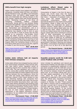 OMCs benefit from high margins
Higher market margins have helped oil marketing
companies, including Indian Oil Corp. Ltd (IOCL),
Bharat Petroleum Corp. Ltd (BPCL) and Hindustan
Petroleum Corp. Ltd (HPCL), offset weaker fuel
sales and historically low refining margins in the
June quarter, helping them post strong operating
profits. “Marketing margins of the three oil
marketing companies (OMCs) increased
significantly during Q1FY21 and boosted Ebitda
compared with Q4FY20," said Fitch Ratings in a 24
August note. Ebitda is earnings before interest,
tax, depreciation and amortization, and is a
measure of profitability. Marketing margins for oil
companies rose despite a hike in duty on auto
fuels, as the fall in crude oil prices was not fully
passed on to consumers. Year-to-date, Brent
crude has fallen 30.71% to $45.73 a barrel.
Though oil company officials declined to comment
on the marketing margin they are earning on fuel
sales, according to an ICICI Securities report on 5
August, OMCs’ net marketing margin in CY19 and
first half of 2020 was at ₹2.6-4.6 per litre, against
a modest ₹1 per litre during FY15-18.
Mint - 28.08.2020
https://www.livemint.com/companies/news/omcs
-benefit-from-high-margins-
11598576142587.html
Lockdown effect: Diesel sales in
August 14% lower than in July
Consumption of diesel in the first 26 days of
August was 14.2% lower than the levels
recorded in the same period in July, signalling
that there – imposition of lockdown curbs in
many areas has slowed industrial and
commercial consumption. While rural
agricultural demand is now mainly driving diesel
consumption, floods in Bihar and the north-
eastern states has moderated the speed of
demand recovery. Muted sales of commercial
vehicles is also not letting diesel sales rise. On
a year-on-year basis, diesel consumption fell
22.4% to 4 million tonne (mt) in the 26 days of
August. Diesel sales alone contribute to around
40% of total consumption of petroleum
products in India. The sales data for August is
from retail outlets of state-run oil marketing
companies, which run about 90% petrol pumps
in India. According to provisional data by the
government’s Petroleum Planning and Analysis
Cell (PPAC), consumption of petroleum products
fell 22.5% y-o-y to 56.4 mt in the April-July
period.
The Financial Express – 28.08.2020
https://www.financialexpress.com/market/com
modities/lockdown-effect-diesel-sales-in-
august-14-lower-than-in-july/2067813/#
Indian state refiners halt oil imports
from Chinese companies
Indian state refiners have stopped buying crude oil
from China-linked companies, three sources said,
after New Delhi's recent regulation aimed at
restricting imports from countries that it shares a
border with. The new regulation, put in place on
July 23, comes after a border clash between India
and China that killed 20 Indian soldiers and soured
relations between the two neighbours. Since the
new order was issued, state refiners have been
inserting a clause in their import tenders on new
rules restricting dealings with companies from
countries sharing a border with India, the sources
said and the tender documents show. Last week,
Indian state refiners decided to stop sending crude
import tenders to Chinese trading firm like CNOOC
Ltd , Unipec and PetroChina, among others, one of
the sources said. To participate in Indian tenders,
the July 23 order makes registration with a
department in the federal commerce ministry
'mandatory' for any bidders from nations sharing
a border with India.
The Economic Times - 27.08.2020
https://energy.economictimes.indiatimes.com/ne
ws/oil-and-gas/indian-state-refiners-halt-oil-
imports-from-chinese-companies/77783104
Expedite projects worth Rs 5.88 lakh
crore: Pradhan tells oil PSUs
Union minister for petroleum and natural gas
Dharmendra Pradhan has told state-run energy
companies to expeditiously implement oil and
gas sector projects worth Rs 5.88 lakh crore to
generate employment and revive growth after
the coronavirus disease (Covid-19) pandemic
blows over, an oil ministry official said. Out of
the total capital expenditure of Rs 5.88 lakh
crore, about Rs 1.20 lakh crore capital
expenditure is expected in the current financial
year, the official said, requesting anonymity.
Pradhan reviewed the progress of these
projects on Monday, he said. “These projects
will create a virtuous cycle of investments and
will play a crucial role in revival of the Indian
economy after the Covid-19 pandemic,” said
the official quoting Pradhan. In the current
financial year, companies have spent about Rs
26,576 crore on these projects until August 15.
These firms have spent about Rs 3,258 crore on
labour-related issues of these projects, he said.
The Hindustan Times - 26.08.2020
https://www.hindustantimes.com/india-
news/expedite-projects-worth-rs-5-88-lakh-
crore-pradhan-tells-oil-psus/story-
1t9kmLJtMNeYAgex9LryQP.html
 