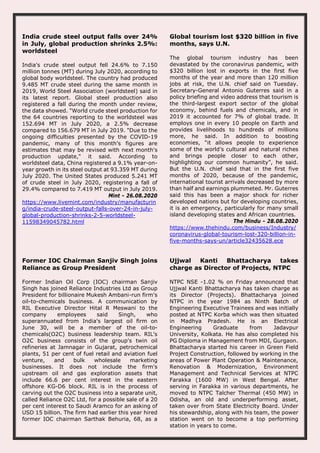 India crude steel output falls over 24%
in July, global production shrinks 2.5%:
worldsteel
India's crude steel output fell 24.6% to 7.150
million tonnes (MT) during July 2020, according to
global body worldsteel. The country had produced
9.485 MT crude steel during the same month in
2019, World Steel Association (worldsteel) said in
its latest report. Global steel production also
registered a fall during the month under review,
the data showed. "World crude steel production for
the 64 countries reporting to the worldsteel was
152.694 MT in July 2020, a 2.5% decrease
compared to 156.679 MT in July 2019. "Due to the
ongoing difficulties presented by the COVID-19
pandemic, many of this month's figures are
estimates that may be revised with next month's
production update," it said. According to
worldsteel data, China registered a 9.1% year-on-
year growth in its steel output at 93.359 MT during
July 2020. The United States produced 5.241 MT
of crude steel in July 2020, registering a fall of
29.4% compared to 7.419 MT output in July 2019.
Mint - 26.08.2020
https://www.livemint.com/industry/manufacturin
g/india-crude-steel-output-falls-over-24-in-july-
global-production-shrinks-2-5-worldsteel-
11598349045782.html
Global tourism lost $320 billion in five
months, says U.N.
The global tourism industry has been
devastated by the coronavirus pandemic, with
$320 billion lost in exports in the first five
months of the year and more than 120 million
jobs at risk, the U.N. chief said on Tuesday.
Secretary-General Antonio Guterres said in a
policy briefing and video address that tourism is
the third-largest export sector of the global
economy, behind fuels and chemicals, and in
2019 it accounted for 7% of global trade. It
employs one in every 10 people on Earth and
provides livelihoods to hundreds of millions
more, he said. In addition to boosting
economies, “it allows people to experience
some of the world’s cultural and natural riches
and brings people closer to each other,
highlighting our common humanity”, he said.
But the U.N. chief said that in the first five
months of 2020, because of the pandemic,
international tourist arrivals decreased by more
than half and earnings plummeted. Mr. Guterres
said this has been a major shock for richer
developed nations but for developing countries,
it is an emergency, particularly for many small
island developing states and African countries.
The Hindu - 28.08.2020
https://www.thehindu.com/business/Industry/
coronavirus-global-tourism-lost-320-billion-in-
five-months-says-un/article32435628.ece
Former IOC Chairman Sanjiv Singh joins
Reliance as Group President
Former Indian Oil Corp (IOC) chairman Sanjiv
Singh has joined Reliance Industries Ltd as Group
President for billionaire Mukesh Ambani-run firm's
oil-to-chemicals business. A communication by
RIL Executive Director Hital R Meswani to the
company employees said Singh, who
superannuated from India's largest oil firm on
June 30, will be a member of the oil-to-
chemicals(O2C) business leadership team. RIL's
O2C business consists of the group's twin oil
refineries at Jamnagar in Gujarat, petrochemical
plants, 51 per cent of fuel retail and aviation fuel
venture, and bulk wholesale marketing
businesses. It does not include the firm's
upstream oil and gas exploration assets that
include 66.6 per cent interest in the eastern
offshore KG-D6 block. RIL is in the process of
carving out the O2C business into a separate unit,
called Reliance O2C Ltd, for a possible sale of a 20
per cent interest to Saudi Aramco for an asking of
USD 15 billion. The firm had earlier this year hired
former IOC chairman Sarthak Behuria, 68, as a
Ujjwal Kanti Bhattacharya takes
charge as Director of Projects, NTPC
NTPC NSE -1.02 % on Friday announced that
Ujjwal Kanti Bhattacharya has taken charge as
its Director (Projects). Bhattacharya joined
NTPC in the year 1984 as Ninth Batch of
Engineering Executive Trainees and was initially
posted at NTPC Korba which was then situated
in Madhya Pradesh. He is an Electrical
Engineering Graduate from Jadavpur
University, Kolkata. He has also completed his
PG Diploma in Management from MDI, Gurgaon.
Bhattacharya started his career in Green Field
Project Construction, followed by working in the
areas of Power Plant Operation & Maintenance,
Renovation & Modernization, Environment
Management and Technical Services at NTPC
Farakka (1600 MW) in West Bengal. After
serving in Farakka in various departments, he
moved to NTPC Talcher Thermal (450 MW) in
Odisha, an old and underperforming asset,
taken over from State Electricity Board. Under
his stewardship, along with his team, the power
station went on to become a top performing
station in years to come.
 