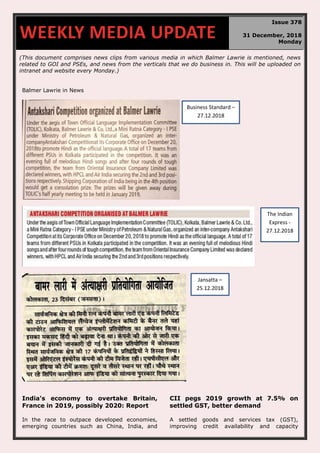 (This document comprises news clips from various media in which Balmer Lawrie is mentioned, news
related to GOI and PSEs, and news from the verticals that we do business in. This will be uploaded on
intranet and website every Monday.)
Balmer Lawrie in News
India's economy to overtake Britain,
France in 2019, possibly 2020: Report
In the race to outpace developed economies,
emerging countries such as China, India, and
CII pegs 2019 growth at 7.5% on
settled GST, better demand
A settled goods and services tax (GST),
improving credit availability and capacity
WEEKLY MEDIA UPDATE
Issue 378
31 December, 2018
Monday
Business Standard –
27.12.2018
The Indian
Express -
27.12.2018
Jansatta –
25.12.2018
 
