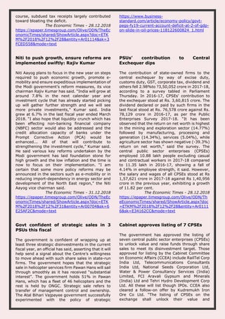 course, subdued tax receipts largely contributed
toward bloating the deficit.
The Economic Times - 28.12.2018
https://epaper.timesgroup.com/Olive/ODN/TheEc
onomicTimes/shared/ShowArticle.aspx?doc=ETK
M%2F2018%2F12%2F28&entity=Ar01114&sk=3
FCED558&mode=text
https://www.business-
standard.com/article/economy-policy/govt-
pegs-fy19-current-account-deficit-at-2-of-gdp-
on-slide-in-oil-prices-118122600824_1.html
Niti to push growth, ensure reforms are
implemented swiftly: Rajiv Kumar
Niti Aayog plans to focus in the new year on steps
required to push economic growth, promote e-
mobility and ensure expeditious implementation of
the Modi government’s reform measures, its vice
chairman Rajiv Kumar has said. “India will grow at
around 7.8% in the next calendar year and
investment cycle that has already started picking
up will gather further strength and we will see
more private investments,” Kumar said. India
grew at 6.7% in the last fiscal year ended March
2018. “I also hope that liquidity crunch which has
been effecting non-banking financial company
(NBFC) sector would also be addressed and the
credit allocation capacity of banks under the
Prompt Corrective Action (PCA) would be
enhanced... All of that will contribute to
strengthening the investment cycle,” Kumar said.
He said various key reforms undertaken by the
Modi government has laid foundation stone for
high growth and the low inflation and the time is
now to focus on their implementation. “I am
certain that some more policy reforms may be
announced in the sectors such as e-mobility or in
reducing import-dependency in energy sector and
development of the North East region,” the Niti
Aayog vice chairman said.
The Economic Times - 31.12.2018
https://epaper.timesgroup.com/Olive/ODN/TheEc
onomicTimes/shared/ShowArticle.aspx?doc=ETK
M%2F2018%2F12%2F31&entity=Ar00704&sk=6
E25AF2C&mode=text
PSUs’ contribution to Central
Exchequer dips
The contribution of state-owned firms to the
central exchequer by way of excise duty,
customs duty, GST, corporate tax, dividend and
others fell 2.98%to ?3,50,052 crore in 2017-18,
according to a survey tabled in Parliament
Thursday. In 2016-17, CPSEs' contribution to
the exchequer stood at Rs. 3,60,815 crore. The
dividend declared or paid by such firms in the
last fiscal stood at Rs. 76,578 crore against Rs.
78,129 crore in 2016-17, as per the Public
Enterprises Survey 2017-18. “It has been
observed that the return on net worth is highest
in the mining and exploration sector (14.77%)
followed by manufacturing, processing and
generation (14.34%), services (5.04%), while
agriculture sector has shown negative (-39.3%)
return on net worth,” said the survey. The
central public sector enterprises (CPSEs)
employed 10.88 lakh people excluding casual
and contractual workers in 2017-18 compared
to 11.35 lakh in 2016-17, showing a fall of
4.14% in employee strength, it said. However,
the salary and wages of all CPSEs stood at Rs
1,57,621 crore in 2017-18 against Rs 1,40,956
crore in the previous year, exhibiting a growth
of 11.82 per cent.
The Economic Times - 28.12.2018
https://epaper.timesgroup.com/Olive/ODN/Th
eEconomicTimes/shared/ShowArticle.aspx?doc
=ETKM%2F2018%2F12%2F28&entity=Ar0111
6&sk=E34162CC&mode=text
Govt confident of strategic sales in 3
PSUs this fiscal
The government is confident of wrapping up at
least three strategic disinvestments in the current
fiscal year, an official has said, asserting that it will
help send a signal about the Centre’s willingness
to move ahead with such share sales in state-run
firms. The government hopes that the strategic
sale in helicopter services firm Pawan Hans will sail
through smoothly as it has received “substantial
interest”. The government holds 51% in Pawan
Hans, which has a fleet of 46 helicopters and the
rest is held by ONGC. Strategic sale refers to
transfer of management control and ownership.
The Atal Bihari Vajpayee government successfully
experimented with the policy of strategic
Cabinet approves listing of 7 CPSEs
The government has approved the listing of
seven central public sector enterprises (CPSEs)
to unlock value and raise funds through share
sales to meet its disinvestment target. Those
approved for listing by the Cabinet Committee
on Economic Affairs (CCEA) include RailTel Corp
India Ltd, Telecommunications Consultants
India Ltd, National Seeds Corporation Ltd,
Water & Power Consultancy Services (India)
Limited, FCI Aravali Gypsum and Minerals
(India) Ltd and Tehri Hydro Development Corp
Ltd. All these will list though IPOs. CCEA also
cleared a follow-on offer by Kudremukh Iron
Ore Co Ltd. “The listing of CPSEs on the
exchange shall unlock their value and
 