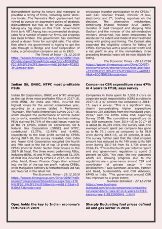 disinvestment during its tenure and managed to
privatise a string of firms, including some state-
run hotels. The Narendra Modi government had
vowed to pursue an aggressive policy of strategic
disinvestment but has so far shied away from
taking any big steps on this front. Government
think tank NITI Aayog has recommended strategic
sales for a number of state-run firms, but progress
has been limited. The government has identified
about a dozen firms for outright sale. The other
firm where the government is hoping to get the
sale through is Bridge and Roof Corporation of
India, a construction company set up in 1920.
The Times of India - 31.12.2018
https://epaper.timesgroup.com/Olive/ODN/Times
OfIndia/shared/ShowArticle.aspx?doc=TOIKM%2
F2018%2F12%2F31&entity=Ar01304&sk=FD553
3FC&mode=text
encourage investor participation in the CPSEs,”
said Ravi Shankar Prasad, minister of law,
electronics and IT, briefing reporters on the
decision. The alternative mechanism,
comprising finance minister Arun Jaitley,
minister of road transport and shipping Nitin
Gadkari and the minster of the administrative
ministry concerned, has been empowered to
decide on the extent and mode of disinvestment
along with pricing and timing. The Cabinet also
expanded the eligibility criteria for listing of
CPSEs. Companies with a positive net worth and
a net profit in any of the immediately three
preceding financial years will be now eligible for
listing.
The Economic Times - 29.12.2018
https://epaper.timesgroup.com/Olive/ODN/Th
eEconomicTimes/shared/ShowArticle.aspx?doc
=ETKM%2F2018%2F12%2F29&entity=Ar0012
4&sk=6D07D8C6&mode=text
Indian Oil, ONGC, NTPC most profitable
PSUs
Indian Oil Corporation, ONGC and NTPC emerged
as the top three most profitable PSUs in 2017-18,
while BSNL, Air India and MTNL incurred the
highest losses for the second consecutive year,
according to a survey tabled in Parliament
Thursday. The Public Enterprises Survey 2017-18,
which mapped the performance of central public
sector units, revealed that the top ten loss making
PSUs claimed 84.71% of the total losses made by
all the 71 CPSEs. Indian Oil Corporation, Oil &
Natural Gas Corporation (ONGC) and NTPC,
contributed 13.37%, 12.49% and 6.48%,
respectively to the total profit earned by CPSEs
during 2017-18, the survey revealed. Coal India
and Power Grid Corporation occupied the fourth
and fifth spot in the list of top 10 profit making
CPSEs (Central Public Sector Enterprises) in the
2017-18 fiscal. The three worst performing PSUs,
including BSNL, AI and MTNL, contributed 52.15%
of total loss incurred by CPSEs in 2017-18. On the
other hand, Power Finance Corporation entered
into the list of the top ten profit making CPSEs,
while Mangalore Refinery & Petrochemicals Ltd has
not featured in the latest list.
The Economic Times - 28.12.2018
https://epaper.timesgroup.com/Olive/ODN/TheEc
onomicTimes/shared/ShowArticle.aspx?doc=ETK
M%2F2018%2F12%2F28&entity=Ar01115&sk=D
B3DA673&mode=text
Companies CSR expenditure rises 47%
in 4 years to FY18, says survey
Companies in India spent Rs 7,536.3 crore on
corporate social responsibility (CSR) activities in
2017-18, a 47 percent rise compared to 2014–
15, says a survey. "This is a significant rise,
clearly demonstrating higher expenditure
towards CSR activities from the mandated year,
2014," said the KPMG India CSR Reporting
Survey 2018. The cumulative expenditure by
top 100 companies from 2014–15 to 2017–18
is about Rs 26,385 crore, the survey said. The
average amount spent per company has gone
up to Rs 76.1 crore as compared to Rs 58.8
crore during 2014–15, up 29 percent, it said.
The survey further said that the total unspent
amount has reduced by Rs 749 crore to Rs 989
crore during 2017-18 from Rs 1,738 crore in
2014–15. "This is the fourth year into the report
and also government regulation to spend 2
percent on CSR. This year, the two outcomes
which are showing progress due to the
regulation are - governance around CSR and
contribution of private sector in the
development," said Santhosh Jayaram, Partner
and Head, Sustainability and CSR Advisory,
KPMG in India. "The governance around CSR
has improved to a great extent
Business Standard - 27.12.2018
https://www.business-
standard.com/article/companies/companies-
csr-expenditure-rises-47-in-4-years-to-fy18-
says-survey-118122600641_1.html
Opec holds the key to Indian economy’s
fortunes in 2019
Sharply fluctuating fuel prices defined
oil and gas sector in 2018
 