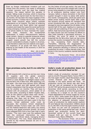 Even as foreign institutional investors pull out
money from the country, the rupee is witnessing
a smart recovery over the past few trading
sessions. The reason behind this paradox is
simple: falling crude oil prices, which is hovering
near the $50 per barrel mark for the first time in
16 months. Oil has been the major bugbear of the
Indian economy. A sharp rise in oil prices this year
raised fresh concerns about India’s outsized
dependence on oil imports. The fears of widening
current account and fiscal deficit had spooked
investors and made the rupee the worst-performer
among emerging markets currencies. The decline
in oil prices seems to have reversed the rupee-
dollar trade. However, the fundamental
weaknesses in India’s macroeconomic balance
sheet remain. Owing to populist pressures ahead
of elections in 2019, the fisc is under strain, and
sluggish export growth has left the current
account vulnerable to shocks. A spike in oil prices,
could therefore widen the twin deficits once again.
The trajectory of oil prices will have as much
bearing on the health of the economy in 2019 as
it did in 2018.
Mint - 28.12.2018
https://www.livemint.com/Politics/dPSTD7NkWq
HX9Ir4fh2TiN/Opec-holds-the-key-to-Indian-
economys-fortunes-in-2019.html
For the Indian oil and gas sector, the year was
defined by what occurred outside with crude oil
prices rising steadily to cross $86 a barrel owing
to oil producers starting output cuts from
January, before a sharp correction in the third
quarter brought it down to below $50 earlier
this month. Consequently, 2018 saw petrol and
diesel prices scaling record highs daily under
the dynamic pricing regime for transport fuel
prices introduced last year, even as the rupee
plunged to new lows against the US dollar in the
second half of the year, leading to a soaring oil
import bill and widening of the current account
deficit. High fuel prices spurred the government
to make excise cuts and increase its efforts to
take India towards a gas-based economy. In
mid-May, the price of petrol in Mumbai
breached the Rs 86-a-litre mark as fuel prices
across the country increased for the 15th day in
a row, surpassing fresh records daily.
Thereafter, following the Organisation of
Petroleum Exporting Countries (OPEC) and non-
OPEC producers deciding in Vienna to raise oil
production by some 1 million barrels a day, fuel
prices in the country suddenly started declining
in June.
The Economic Times - 30.12.2018
https://energy.economictimes.indiatimes.com/
news/oil-and-gas/sharply-fluctuating-fuel-
prices-defined-oil-and-gas-sector-in-
2018/67309278
Opec promises curbs, but it’s no relief for
oil
Oil fell towards $45 a barrel as worries over rising
US supplies and the global economy
overshadowed signals from Opec that it may
extend or even deepen its pledged output curbs.
Futures fell 0.3% in New York, after declining 11%
last week - the most since January 2016. Officials
from Iraq, Kuwait and UAE agreed with Saudi
Arabia’s expectation that the group will extend its
cuts for another six months. They will have to
contend with US producers, which added 10 oil
rigs last week, according to Baker Hughes data,
even as the nation’s output stays near record -
high levels. The UAE’s energy minister, while
stressing that Opec and its allies’ 1.2 million
barrel-a-day reduction will clear a glut in the first
quarter, hinted additional curbs could be
discussed. But investors remain skeptical.US
President Donald Trump’s trade war with China
and the Federal Reserve’s rate policy are raising
concerns over global economic growth. Oil prices
have collapsed 40% from a four-year high in early
October. “The main input over the weekend has
been the continued intervention by Opec
members,” said Olivier Jakob, managing director
at Petromatrix. “For now, those statements are
ignored by the market because we are in this
bearish cycle.”
India's crude oil production down 3.6
per cent in current fiscal so far
India's crude oil production slumped 3.6 per
cent to 23,075 Thousand Metric Tonne (TMT) in
the first eight months (April-November) of the
current financial year from 23,943 TMT
recorded in the same period last fiscal. Oil
production during the period was also down
5.26 per cent as compared to the target of
24,357 TMT set by the government for the April-
November 2018 period, according to the oil
ministry. This comes at a time the government
is working on a target to cut the country's
import dependence for energy supply by 10 per
cent by 2022. India meets over 80 per cent of
its crude oil demand through costly imports in
the absence of adequate domestic output.
Crude oil production by state-owned explorer
Oil and Natural Gas Corporation (ONGC) stood
at 14,146 TMT in the first eight months of 2018-
19, down 5.6 per cent as compared to the
production in the same period last year. India's
natural gas production during the April-
November period of the current fiscal also
dropped 0.69 per cent to 21,783 Million
Standard Cubic Metre (MMSCM).
The Economic Times - 25.12.2018
https://energy.economictimes.indiatimes.com/
news/oil-and-gas/indias-crude-oil-production-
 